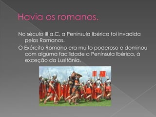 No século III a.C. a Península Ibérica foi invadida
  pelos Romanos.
O Exército Romano era muito poderoso e dominou
  com alguma facilidade a Península Ibérica, à
  exceção da Lusitânia.
 