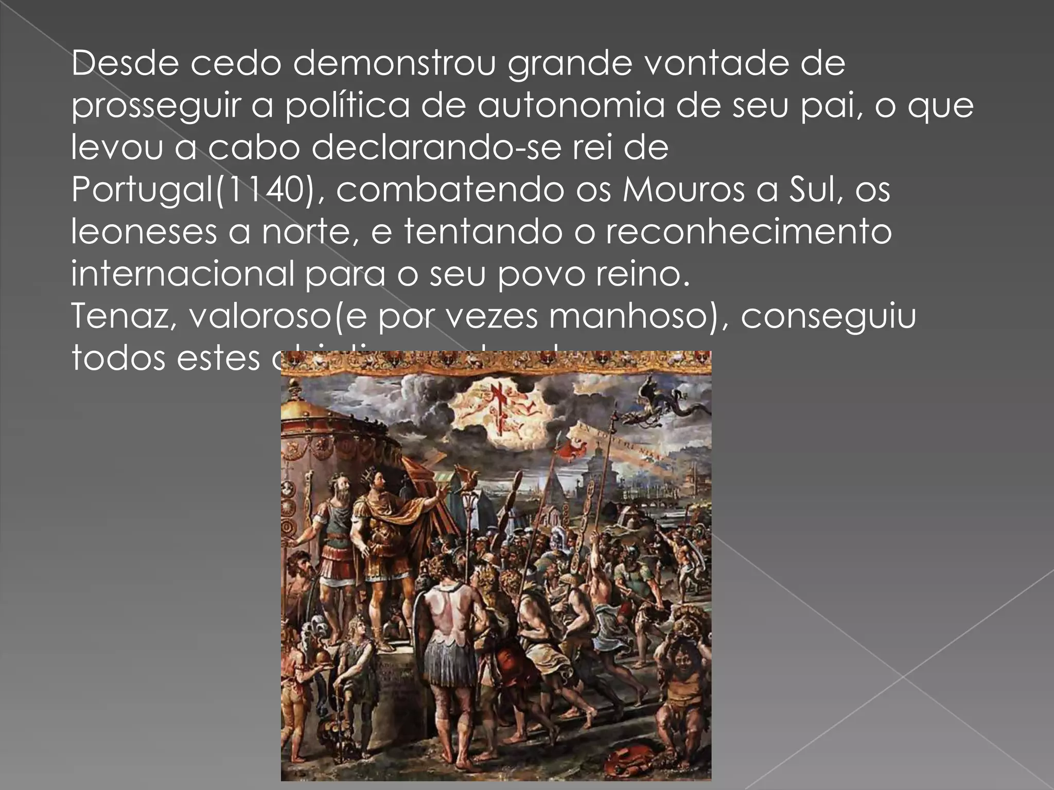Desde cedo demonstrou grande vontade de
prosseguir a política de autonomia de seu pai, o que
levou a cabo declarando-se rei de
Portugal(1140), combatendo os Mouros a Sul, os
leoneses a norte, e tentando o reconhecimento
internacional para o seu povo reino.
Tenaz, valoroso(e por vezes manhoso), conseguiu
todos estes objetivos antes de morrer.
 