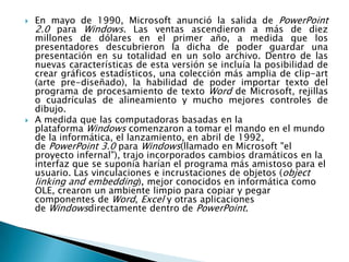    En mayo de 1990, Microsoft anunció la salida de PowerPoint
    2.0 para Windows. Las ventas ascendieron a más de diez
    millones de dólares en el primer año, a medida que los
    presentadores descubrieron la dicha de poder guardar una
    presentación en su totalidad en un solo archivo. Dentro de las
    nuevas características de esta versión se incluía la posibilidad de
    crear gráficos estadísticos, una colección más amplia de clip-art
    (arte pre-diseñado), la habilidad de poder importar texto del
    programa de procesamiento de texto Word de Microsoft, rejillas
    o cuadrículas de alineamiento y mucho mejores controles de
    dibujo.
   A medida que las computadoras basadas en la
    plataforma Windows comenzaron a tomar el mando en el mundo
    de la informática, el lanzamiento, en abril de 1992,
    de PowerPoint 3.0 para Windows(llamado en Microsoft "el
    proyecto infernal"), trajo incorporados cambios dramáticos en la
    interfaz que se suponía harían el programa más amistoso para el
    usuario. Las vinculaciones e incrustaciones de objetos (object
    linking and embedding), mejor conocidos en informática como
    OLE, crearon un ambiente limpio para copiar y pegar
    componentes de Word, Excel y otras aplicaciones
    de Windowsdirectamente dentro de PowerPoint.
 