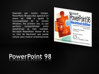 * Esperado por mucho tiempo, 
PowerPoint 98 para Mac apareció en 
enero de 1998 e igualó la 
funcionabilidad de la versión 
Windows. Por primera vez, la casi 
perfecta compatibilidad entre 
plataformas se hizo realidad. 
Microsoft PowerPoint Viewer 98 es 
un visor de Macintosh que puede 
utilizar para mostrar presentaciones 
 