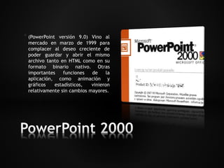 * (PowerPoint versión 9.0) Vino al 
mercado en marzo de 1999 para 
complacer al deseo creciente de 
poder guardar y abrir el mismo 
archivo tanto en HTML como en su 
formato binario nativo. Otras 
importantes funciones de la 
aplicación, como animación y 
gráficos estadísticos, vinieron 
relativamente sin cambios mayores. 
 