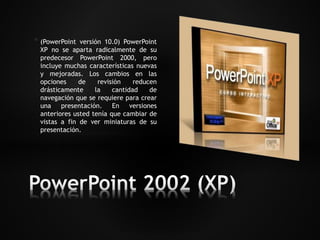 * (PowerPoint versión 10.0) PowerPoint 
XP no se aparta radicalmente de su 
predecesor PowerPoint 2000, pero 
incluye muchas características nuevas 
y mejoradas. Los cambios en las 
opciones de revisión reducen 
drásticamente la cantidad de 
navegación que se requiere para crear 
una presentación. En versiones 
anteriores usted tenía que cambiar de 
vistas a fin de ver miniaturas de su 
presentación. 
 