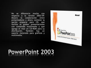 * No se diferencio mucho con 
respecto a la versión 2002/XP. 
Mejora la colaboración entre 
presentadores y ahora contiene la 
opción empacar para CD, que 
facilita el grabar presentaciones 
con contenido multimedia y que 
agrega el visor en CD-ROM para su 
distribución. También hay un 
soporte mejorado para gráficos y 
multimedia. 
 
