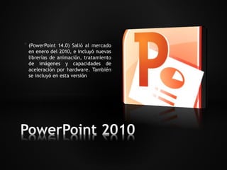 * (PowerPoint 14.0) Salió al mercado 
en enero del 2010, e incluyó nuevas 
librerías de animación, tratamiento 
de imágenes y capacidades de 
aceleración por hardware. También 
se incluyó en esta versión 
 