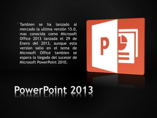 * Tambien se ha lanzado al 
mercado la ultima versión 15.0, 
mas conocida como Microsoft 
Office 2013 lanzada el 29 de 
Enero del 2013, aunque esta 
version salio en el tema de 
Microsoft Office tambien se 
espera la llegada del sucesor de 
Microsoft PowerPoint 2010. 
