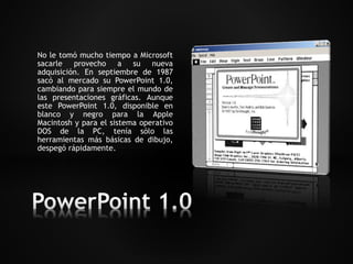 No le tomó mucho tiempo a Microsoft 
sacarle provecho a su nueva 
adquisición. En septiembre de 1987 
sacó al mercado su PowerPoint 1.0, 
cambiando para siempre el mundo de 
las presentaciones gráficas. Aunque 
este PowerPoint 1.0, disponible en 
blanco y negro para la Apple 
Macintosh y para el sistema operativo 
DOS de la PC, tenía sólo las 
herramientas más básicas de dibujo, 
despegó rápidamente. 
 