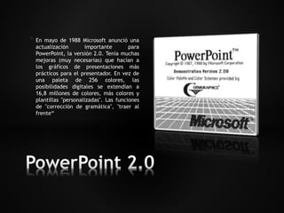 * En mayo de 1988 Microsoft anunció una 
actualización importante para 
PowerPoint, la versión 2.0. Tenía muchas 
mejoras (muy necesarias) que hacían a 
los gráficos de presentaciones más 
prácticos para el presentador. En vez de 
una paleta de 256 colores, las 
posibilidades digitales se extendían a 
16,8 millones de colores, más colores y 
plantillas "personalizadas". Las funciones 
de "corrección de gramática", "traer al 
frente“ 
 