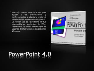 * Introdujo nuevas características para 
ayudar a los presentadores y 
conferenciantes a adaptarse mejor al 
mundo de las presentaciones gráficas. 
La versión Mac de PowerPoint 4.0 fue 
introducida en septiembre de 1994, 
siendo ésta la última versión que los 
usuarios de Mac verían en los próximos 
40 meses 
 