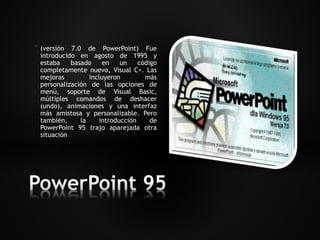 * (versión 7.0 de PowerPoint) Fue 
introducido en agosto de 1995 y 
estaba basado en un código 
completamente nuevo, Visual C+. Las 
mejoras incluyeron más 
personalización de las opciones de 
menú, soporte de Visual Basic, 
múltiples comandos de deshacer 
(undo), animaciones y una interfaz 
más amistosa y personalizable. Pero 
también, la introducción de 
PowerPoint 95 trajo aparejada otra 
situación 
 