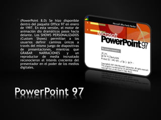 * (PowerPoint 8.0) Se hizo disponible 
dentro del paquete Office 97 en enero 
de 1997. En esta versión, el motor de 
animación dio dramáticos pasos hacia 
delante. Los SHOWS PERSONALIZADOS 
(Custom Shows) permitían a los 
usuarios definir caminos únicos a 
través del mismo juego de diapositivas 
de presentaciones, mientras que 
GRABAR NARRACIONES y un 
reproductor de media incrustado 
reconocieron el interés creciente del 
presentador en el poder de los medios 
digitales. 
 