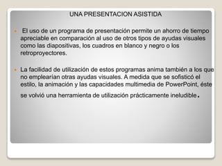UNA PRESENTACION ASISTIDA
 El uso de un programa de presentación permite un ahorro de tiempo
apreciable en comparación al uso de otros tipos de ayudas visuales
como las diapositivas, los cuadros en blanco y negro o los
retroproyectores.
 La facilidad de utilización de estos programas anima también a los que
no emplearían otras ayudas visuales. A medida que se sofisticó el
estilo, la animación y las capacidades multimedia de PowerPoint, éste
se volvió una herramienta de utilización prácticamente ineludible.
 