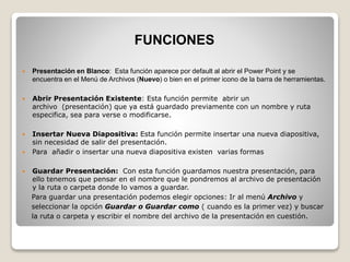 FUNCIONES
 Presentación en Blanco: Esta función aparece por default al abrir el Power Point y se
encuentra en el Menú de Archivos (Nuevo) o bien en el primer icono de la barra de herramientas.
 Abrir Presentación Existente: Esta función permite abrir un
archivo (presentación) que ya está guardado previamente con un nombre y ruta
especifica, sea para verse o modificarse.
 Insertar Nueva Diapositiva: Esta función permite insertar una nueva diapositiva,
sin necesidad de salir del presentación.
 Para añadir o insertar una nueva diapositiva existen varias formas
 Guardar Presentación: Con esta función guardamos nuestra presentación, para
ello tenemos que pensar en el nombre que le pondremos al archivo de presentación
y la ruta o carpeta donde lo vamos a guardar.
Para guardar una presentación podemos elegir opciones: Ir al menú Archivo y
seleccionar la opción Guardar o Guardar como ( cuando es la primer vez) y buscar
la ruta o carpeta y escribir el nombre del archivo de la presentación en cuestión.
 