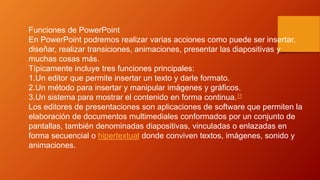 Funciones de PowerPoint
En PowerPoint podremos realizar varias acciones como puede ser insertar,
diseñar, realizar transiciones, animaciones, presentar las diapositivas y
muchas cosas más.
Típicamente incluye tres funciones principales:
1.Un editor que permite insertar un texto y darle formato.
2.Un método para insertar y manipular imágenes y gráficos.
3.Un sistema para mostrar el contenido en forma continua.11
Los editores de presentaciones son aplicaciones de software que permiten la
elaboración de documentos multimediales conformados por un conjunto de
pantallas, también denominadas diapositivas, vinculadas o enlazadas en
forma secuencial o hipertextual donde conviven textos, imágenes, sonido y
animaciones.
 