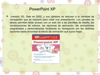   (versión 10). Sale en 2002. y sus cambios se reducen a la cantidad de
navegación que se requiere para crear una presentación. Los paneles de
tareas permiten tener acceso con un solo clic a las plantillas de diseño, las
combinaciones de colores, las opciones de animación, las animaciones
pregrabadas y personalizadas facilitando su navegación por las distintas
opciones hasta encontrar el efecto de animación que luzca mejor.
PowerPoint XP
 