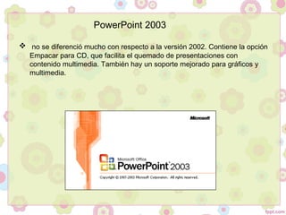   no se diferenció mucho con respecto a la versión 2002. Contiene la opción
Empacar para CD, que facilita el quemado de presentaciones con
contenido multimedia. También hay un soporte mejorado para gráficos y
multimedia.
PowerPoint 2003
 
