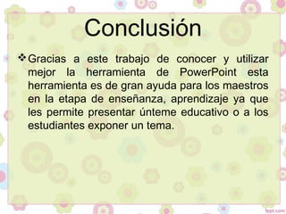 Conclusión
Gracias a este trabajo de conocer y utilizar
mejor la herramienta de PowerPoint esta
herramienta es de gran ayuda para los maestros
en la etapa de enseñanza, aprendizaje ya que
les permite presentar únteme educativo o a los
estudiantes exponer un tema.
 