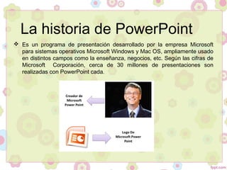 La historia de PowerPoint
 Es un programa de presentación desarrollado por la empresa Microsoft
para sistemas operativos Microsoft Windows y Mac OS, ampliamente usado
en distintos campos como la enseñanza, negocios, etc. Según las cifras de
Microsoft Corporación, cerca de 30 millones de presentaciones son
realizadas con PowerPoint cada.
 