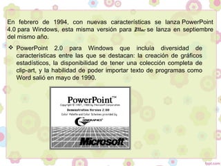 En febrero de 1994, con nuevas características se lanza PowerPoint
4.0 para Windows, esta misma versión para Mac se lanza en septiembre
del mismo año.
 PowerPoint 2.0 para Windows que incluía diversidad de
características entre las que se destacan: la creación de gráficos
estadísticos, la disponibilidad de tener una colección completa de
clip-art, y la habilidad de poder importar texto de programas como
Word salió en mayo de 1990.
 