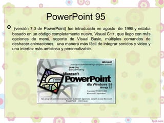  (versión 7.0 de PowerPoint) fue introducido en agosto  de 1995.y estaba
basado en un código completamente nuevo, Visual C++, que llego con más
opciones de menú, soporte de Visual Basic, múltiples comandos de
deshacer animaciones, una manera más fácil de integrar sonidos y video y
una interfaz más amistosa y personalizable.
PowerPoint 95
 