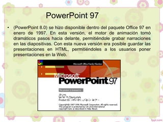 • (PowerPoint 8.0) se hizo disponible dentro del paquete Office 97 en
enero de 1997. En esta versión, el motor de animación tomó
dramáticos pasos hacia delante, permitiéndole grabar narraciones
en las diapositivas. Con esta nueva versión era posible guardar las
presentaciones en HTML, permitiéndoles a los usuarios poner
presentaciones en la Web.
PowerPoint 97
 
