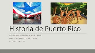 Historia de Puerto Rico 
COLEGIO PRESBITERIANO REHMA 
MAESTRO MARCOS VALENTIN 
DECIMO GRADO 
 