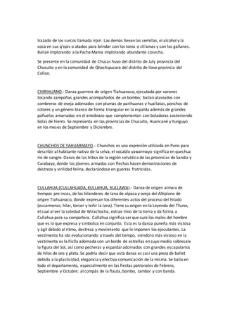 trazado de los surcos llamada irpiri. Las demás llevan las semillas, el alcohol y la
coca en sus q’epis o atados para brindar con los toros o ch’amas y con los gañanes.
Bailan implorando a la Pacha Mama implorando abundante cosecha.
Se presente en la comunidad de Chucas huyo del distrito de July provincia del
Chucuito y en la comunidad de Qhachipucara del distrito de Ilave provincia del
Collao.
CHIRIHUANO.- Danza guerrera de origen Tiahuanaco, ejecutada por varones
tocando zampoñas grandes acompañados de un bombo; bailan ataviados con
sombreros de oveja adornados con plumas de parihuanas y huallatas, ponchos de
colores y un género blanco de forma triangular en la espalda además de grandes
pañuelos amarrados en el antebrazo que complementan con boladoras sosteniendo
bolas de hierro. Se representa en las provincias de Chucuito, Huancané y Yunguyo
en los meses de Septiembre y Diciembre.
CHUNCHOS DE YAHUARMAYO.- Chunchos es una expresión utilizada en Puno para
describir al habitante nativo de la selva, el vocablo yawarmayo significa en quechua
río de sangre. Danza de las tribus de la región selvática de las provincias de Sandia y
Carabaya, donde los jóvenes armados con flechas hacen demostraciones de
destreza y virilidad felina, declarándose en guerras fratricidas.
CULLAHUA (CULLAHUADA, KULLAHUA, KULLAWA).- Danza de origen aimara de
tiempos pre incas, de los hilanderos de lana de alpaca y oveja del Altiplano de
origen Tiahuanaco, donde expresan los diferentes actos del proceso del hilado
(escarmenar, hilar, torcer y teñir la lana). Tiene su origen en la Leyenda del Thuno,
el cual al ver la soledad de Wirachocha, extrae limo de la tierra y da forma a
Cullahua para su compañera. Cullahua significa ser que cura los males del hombre
que es lo que expresa y simboliza en conjunto. Esta es la danza puneña más vistosa
y ágil debido al ritmo, destreza y movimiento que le imponen los ejecutantes. La
vestimenta ha ido evolucionando a través del tiempo, siendo lo más vistoso en la
vestimenta es la lliclla adornada con un borde de estrellas en cuyo medio sobresale
la figura del Sol, así como pecheras y espaldar adornados con grandes escapularios
de hilos de oro y plata. Se podría decir que esta danza es casi una pieza de ballet
debido a la plasticidad, elegancia y efectiva comunicación de la misma. Se baila en
todo el departamento, especialmente en las fiestas patronales de Febrero,
Septiembre y Octubre: al compás de la flauta, bombo, tambor y con banda.
 
