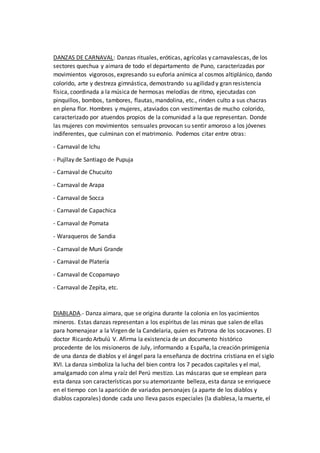 DANZAS DE CARNAVAL: Danzas rituales, eróticas, agrícolas y carnavalescas, de los
sectores quechua y aimara de todo el departamento de Puno, caracterizadas por
movimientos vigorosos, expresando su euforia anímica al cosmos altiplánico, dando
colorido, arte y destreza gimnástica, demostrando su agilidad y gran resistencia
física, coordinada a la música de hermosas melodías de ritmo, ejecutadas con
pinquillos, bombos, tambores, flautas, mandolina, etc., rinden culto a sus chacras
en plena flor. Hombres y mujeres, ataviados con vestimentas de mucho colorido,
caracterizado por atuendos propios de la comunidad a la que representan. Donde
las mujeres con movimientos sensuales provocan su sentir amoroso a los jóvenes
indiferentes, que culminan con el matrimonio. Podemos citar entre otras:
- Carnaval de Ichu
- Pujllay de Santiago de Pupuja
- Carnaval de Chucuito
- Carnaval de Arapa
- Carnaval de Socca
- Carnaval de Capachica
- Carnaval de Pomata
- Waraqueros de Sandia
- Carnaval de Muni Grande
- Carnaval de Platería
- Carnaval de Ccopamayo
- Carnaval de Zepita, etc.
DIABLADA.- Danza aimara, que se origina durante la colonia en los yacimientos
mineros. Estas danzas representan a los espíritus de las minas que salen de ellas
para homenajear a la Virgen de la Candelaria, quien es Patrona de los socavones. El
doctor Ricardo Arbulú V. Afirma la existencia de un documento histórico
procedente de los misioneros de July, informando a España, la creación primigenia
de una danza de diablos y el ángel para la enseñanza de doctrina cristiana en el siglo
XVI. La danza simboliza la lucha del bien contra los 7 pecados capitales y el mal,
amalgamado con alma y raíz del Perú mestizo. Las máscaras que se emplean para
esta danza son características por su atemorizante belleza, esta danza se enriquece
en el tiempo con la aparición de variados personajes (a aparte de los diablos y
diablos caporales) donde cada uno lleva pasos especiales (la diablesa, la muerte, el
 