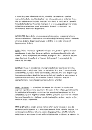 o al macho que va al frente del rebaño, ataviados con monteras y ponchos
ricamente bordados con hilos de plata y oro e incrustaciones de pedrerías, llevan
una faja adornada con monedas de plata y en la mano, el "wichi-wichi", pequeño
látigo de bellas borlas. Danzando al compás de la banda, se puede apreciar en casi
todo el departamento en forma permanente. Su música se interpreta con
instrumentos metálicos y de percusión.
LLAMERITOS: Danza de los criadores de camélidos andinos en especial la llama,
imitando la caminata cadenciosa de estos animales por el ande puneño o simulando
arrearlos. Es danza de parejas en grupo. Su ámbito es el sector aimara del
Departamento de Puno.
LLIPIS: palabra aimara que significa trampa para aves, también significa danza de
cazadores de vicuñas. Esta última acepción del término es el que identifica a la
danza. Es danza interpretada por hombres, es originaria de la Comunidad de Jana
saya, distrito de Achupalla de la Provincia de Huancané. Es acompañada de
quenachos y bombos.
LLIPI PULI: Danza de procedencia aimara propiciatoria de la danza de la vicuña,
representando la práctica del chaco y el trasquilado de la lana. Es semejante a la
danza CHOQELA, pero de menor solemnidad y patetismo. Tres tipos de personajes
interpretan esta danza: Los llipis, las mamas llipis y el choqela. Se representa en la
comunidad de Qaritamaya del distrito de Acora en la Provincia de Puno. El
acompañamiento musical es con quenachos, bombo y tambor.
MARIS O CAHURIS.- Es la simbiosis del hombre del altiplano y el español, que
expresan espontáneamente los aimaras del sector de Ilave y Acora, para tributar la
fecundidad de la Tierra y los sembríos en flor, augurio de buenas cosechas de la
variedad de papas de magnífica calidad. Hombres y mujeres ataviados con sobreros
llenos de flores silvestres, bailan al compás de pinquillos, tambor y bombo, en los
meses de Mayo y Septiembre.
MARI O QAHUIRI: la palabra aimara mari se refiere a una variedad de papa de
excelente calidad y qahuiri es la persona responsable de los sombríos de papa. Esta
danza es propiciatoria de la buena cosecha de papas y tributo a la Mama Pacha.
Coincide en su representación con las fechas del carnaval occidental. Se presenta en
 