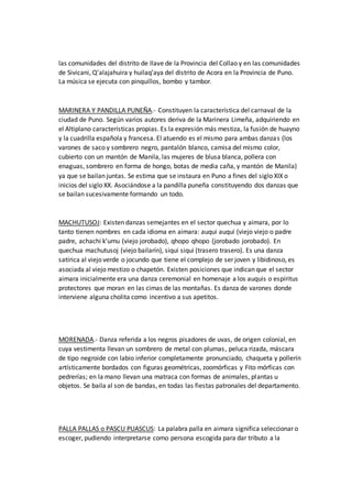 las comunidades del distrito de Ilave de la Provincia del Collao y en las comunidades
de Sivicani, Q’alajahuira y huilaq’aya del distrito de Acora en la Provincia de Puno.
La música se ejecuta con pinquillos, bombo y tambor.
MARINERA Y PANDILLA PUNEÑA.- Constituyen la característica del carnaval de la
ciudad de Puno. Según varios autores deriva de la Marinera Limeña, adquiriendo en
el Altiplano características propias. Es la expresión más mestiza, la fusión de huayno
y la cuadrilla española y francesa. El atuendo es el mismo para ambas danzas (los
varones de saco y sombrero negro, pantalón blanco, camisa del mismo color,
cubierto con un mantón de Manila, las mujeres de blusa blanca, pollera con
enaguas, sombrero en forma de hongo, botas de media caña, y mantón de Manila)
ya que se bailan juntas. Se estima que se instaura en Puno a fines del siglo XIX o
inicios del siglo XX. Asociándose a la pandilla puneña constituyendo dos danzas que
se bailan sucesivamente formando un todo.
MACHUTUSOJ: Existen danzas semejantes en el sector quechua y aimara, por lo
tanto tienen nombres en cada idioma en aimara: auqui auqui (viejo viejo o padre
padre, achachi k’umu (viejo jorobado), qhopo qhopo (jorobado jorobado). En
quechua machutusoj (viejo bailarín), siqui siqui (trasero trasero). Es una danza
satírica al viejo verde o jocundo que tiene el complejo de ser joven y libidinoso, es
asociada al viejo mestizo o chapetón. Existen posiciones que indican que el sector
aimara inicialmente era una danza ceremonial en homenaje a los auquis o espíritus
protectores que moran en las cimas de las montañas. Es danza de varones donde
interviene alguna cholita como incentivo a sus apetitos.
MORENADA.- Danza referida a los negros pisadores de uvas, de origen colonial, en
cuya vestimenta llevan un sombrero de metal con plumas, peluca rizada, máscara
de tipo negroide con labio inferior completamente pronunciado, chaqueta y pollerín
artísticamente bordados con figuras geométricas, zoomórficas y Fito mórficas con
pedrerías; en la mano llevan una matraca con formas de animales, plantas u
objetos. Se baila al son de bandas, en todas las fiestas patronales del departamento.
PALLA PALLAS o PASCU PUASCUS: La palabra palla en aimara significa seleccionar o
escoger, pudiendo interpretarse como persona escogida para dar tributo a la
 