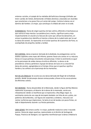 entornos sociales, al compás de las melodías del bullicioso charango (chillador por
tener cuerdas de metal), demostrando virilidad y destreza y ataviados con atuendos
que caracterizan a las punas frías y el sector del campo. Culmina la danza con el
dominio del hombre a la mujer, que constituye el símbolo del amor en el ande.
Q’ARAMACHU: Danza de origen quechua de tipo satírico, diferente al machutusoj ya
que satiriza al viejo mestizo. Las palabra q’ara y machu, significan cuero y viejo
respectivamente en alusión a la máscara de cuero que utilizan los danzarines, en
aimara la palabra q’ara identifica al mestizo o blanco de la ciudad razón por la cual
es danza de varones. Se representa en el sector quechua de la provincia de Puno, es
acompañada de pinquillos, bombo y tambor.
REY CAPORAL: danza al parecer derivada de la diablada, los protagonistas son los
diablos caporales como reyes del infierno, quienes llevan una corona en su máscara.
Danza en la que participa únicamente este personaje. Si bien la vestimenta es igual
en los personajes de ambas danzas el estilo es diferente. La danza es de
procedencia aimara y pertenece al grupo de danzas de luces en su creación fue
danza de varones, agregándose en el tiempo chinas que en quechua significa
hembra y las señoras con el personaje de las mamachas.
REY DE LOS ÁNGELES: Se asume sea una danza derivada del Ángel de la Diablada
puneña, donde los personajes danzan enmascarados y llevan en los cascos plumas
de diferentes colores.
REY MORENO.- Danza desprendida de la Morenada, donde la figura del Rey Moreno
representa la jerarquía y el donaire de la danza de la morenada, existe una
interpretación donde se manifiesta que se representa a Rey Mago negro. Su
vestimenta consta de una capa de terciopelo bordado con hilos de oro y plata, con
pedrerías deslumbrantes, con figuras de serpientes y cóndores, máscaras con
rostros luciferinos que impresionan. Se baila al son de bandas con pasos firmes, en
todo el departamento durante sus fiestas patronales.
SARA QENAS: Del aimara saraña: ir o viajar, pudiendo traducirse como ir tocando
quenas. Danza de origen quechua, representada en el distrito de Santiago de
Pupuja, Provincia de Azángaro. Los lugareños manifiestan que la danza simboliza la
 
