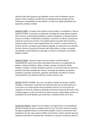 liberación del sector quechua, que podemos asumir como el momento que los
jóvenes toman ciudadanía, siendo ellos los protagonistas que guiados por dos
tamboreros acompañados por dos bufones. La música es alegre interpretada por
quenachos, bombo y tambor.
SATIRIS O TARPU: En aimara satiri significa el que siembra o el sembrador y Tartu en
quechua sembrar. En la danza se representa el trabajo del campo desde el reparto
de las chacras, la eliminación de piedras y maleza, el barbecho, al abonamiento de
la tierra, la siembre, el deshierbe y el aporque o cosecha. En la danza se practica el
q’atati que consiste en arrastrar a las mujeres jóvenes por parte de los varones y
viceversa sobre la chacra, para luego disfrutar de la "huatia" o asado en horno de
terrones de tierra, de papas como refrigerio obligado. Se representa en los distritos
de Ilave, Conima y Pucara de la Provincia del Collao, Moho y Lampa, el atuendo
corresponde al traje habitual de cada lugar. La música se interpreta con pinkillos,
bombo y tambor.
SATIRIS O TARPU.- Danza de origen inca para tributar a la Pacha Mama,
comprendiendo varias fases como la del reparto de la tierra, el recogimiento de
piedras y malezas, barbecho, abono, siembra, aporque y la cosecha. Donde
hombres y mujeres se toman de brazos y piernas y se arrastran sobre la cosecha en
gratitud a los frutos recibidos por la tierra. Al compás de pinquillos, quenachos,
zampoñas y atuendos chacareros, portando instrumentos de labranza. Se baila
especialmente en las provincias de Ilave, Conima, Pucara y July.
SICURIS (SIKURIS, PHUSAS): Sicu, sicu o sucuphusa, palabra aimara que significa
zampoña o instrumento musical de aire, hecho de tubos de una caña especial. El
sicuri viene a ser el que ejecuta este instrumento musical. Los sicuris tocan las
zampoñas en forma de comparsas, bailando con diversos vestuarios de mucho color
y belleza singular, en otras ocasiones con ropas comunes al lugar donde residen, se
acompañan de varios bombos que suelen tocar simultáneamente con el sicu.
SICURIS DE TAQUILE: Surge en la Isla Taquile, en el Lago Titicaca. Es ejecutada por
jóvenes el tiempo en que los sembríos están en "hari" (en flor), como una muestra
de alegría y agradecimiento a la Pacha Mama (Madre Tierra). La vestimenta tiene
predominio de color rojo y plumas teñidas con hermosos colores naturales que dan
elegancia y prestancia a los danzantes, formando un conjunto armonioso y bello. Es
 