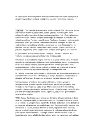 un tipo singular de sicuris pues los músicos forman comparsas con sus parejas que
danzan integrando un conjunto coreográfico especial y bellamente ataviado.
TUNTUNA.- En el siglo XVI desembarcaron en las costas del Perú colonias de negros
esclavos que trajeron sus tradiciones, cantos y bailes, ellos trabajaron en los
cañaverales y famosas minas de Layccaqota y Azoguini en Perú y Oruro y Potosí en
Bolivia. Danza que sintetiza la expresión del negro asentado en el altiplano y los
valles interandinos. También conocida como Tundiques, Caporales y recientemente,
como Saya. Danza que también simboliza la libertad de los negros esclavos. La
vestimenta es muy exótica y colorida, acompañada por caprichosos adornos en
hombros y pecho, así como sonoros cascabeles unidos a gruesos chicotillos. Se
presenta mayormente en las celebraciones en honor a la Virgen de la Candelaria
Es parte de tres danzas afines llamadas Tundique, Tuntuna y Caporales de la
Tuntuna, aparecidas sucesivamente durante el siglo pasado.
El Tundique es asociado a los negros esclavos en la época colonial y a su liberación
republicana, sus intérpretes indígenas con la piel pintada de negro y vestidos como
los esclavos de esos tiempos, se danza percutiendo bombos pequeños, otros
personajes son un esclavo con sus cadenas, el letrado que representa la Ley, un
caporal o capataz que representa al verdugo y una negrita esclava.
La Tuntuna, deviene de los Tundiques es interpretada por danzarines semejantes en
sus vestimentas, mucho más adornadas y en parejas. Los demás personajes de la
danza de los Tundiques desaparecen así como el mensaje histórico original.
Los Caporales de la Tuntuna, tiene varios intérpretes, varones y mujeres
semejantemente vestidos como los de la Tuntuna, pero con trajes mucho más
vistosos. La melodía de una y otra danza difieren conservando la misma línea
melodía. Esta danza es de origen boliviano, llegada a Puno hace casi cuatro décadas,
por tanto en vía de naturalizarse puneña y peruana, adquiriendo gradualmente
características propias.
WACA WACA.- Palabra de origen aimara que denomina a la vaca y al toro, la danza
tiene ese origen y se vuelve posteriormente mestiza. Danza satírica que se inspira
en la colonia y es una parodia de las corridas de toros. Se baila en el mes de Febrero
en homenaje a la Virgen de la Candelaria y en otras fiestas patronales. La parte más
interesante es cuando, después de morir el torero, la pastora mayor (lechera),
domina al animal con el movimiento cadencioso de caderas y polleras donde con
giros rápidos las levantan hasta casi llegar a cabeza. Es una danza en la que se
necesita mucha fuerza y habilidad. Las mujeres bailan con numerosas polleras (que
 