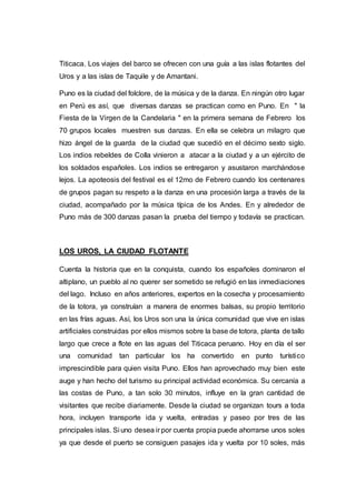 Titicaca. Los viajes del barco se ofrecen con una guía a las islas flotantes del
Uros y a las islas de Taquile y de Amantani.
Puno es la ciudad del folclore, de la música y de la danza. En ningún otro lugar
en Perú es así, que diversas danzas se practican como en Puno. En " la
Fiesta de la Virgen de la Candelaria " en la primera semana de Febrero los
70 grupos locales muestren sus danzas. En ella se celebra un milagro que
hizo ángel de la guarda de la ciudad que sucedió en el décimo sexto siglo.
Los indios rebeldes de Colla vinieron a atacar a la ciudad y a un ejército de
los soldados españoles. Los indios se entregaron y asustaron marchándose
lejos. La apoteosis del festival es el 12mo de Febrero cuando los centenares
de grupos pagan su respeto a la danza en una procesión larga a través de la
ciudad, acompañado por la música típica de los Andes. En y alrededor de
Puno más de 300 danzas pasan la prueba del tiempo y todavía se practican.
LOS UROS, LA CIUDAD FLOTANTE
Cuenta la historia que en la conquista, cuando los españoles dominaron el
altiplano, un pueblo al no querer ser sometido se refugió en las inmediaciones
del lago. Incluso en años anteriores, expertos en la cosecha y procesamiento
de la totora, ya construían a manera de enormes balsas, su propio territorio
en las frías aguas. Así, los Uros son una la única comunidad que vive en islas
artificiales construidas por ellos mismos sobre la base de totora, planta de tallo
largo que crece a flote en las aguas del Titicaca peruano. Hoy en día el ser
una comunidad tan particular los ha convertido en punto turístico
imprescindible para quien visita Puno. Ellos han aprovechado muy bien este
auge y han hecho del turismo su principal actividad económica. Su cercanía a
las costas de Puno, a tan solo 30 minutos, influye en la gran cantidad de
visitantes que recibe diariamente. Desde la ciudad se organizan tours a toda
hora, incluyen transporte ida y vuelta, entradas y paseo por tres de las
principales islas. Si uno desea ir por cuenta propia puede ahorrarse unos soles
ya que desde el puerto se consiguen pasajes ida y vuelta por 10 soles, más
 