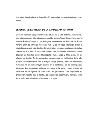 dos soles de entrada al territorio Uro. El paseo dura un aproximado de hora y
media.
LEYENDA DE LA VIRGEN DE LA CANDELARIA EN PUNO
Doce mil hombres se apostaron en las alturas de la villa de Puno, cercándola,.
Los sitiadores eran liderados por el caudillo aimara Túpac Catarí, junto con el
rebelde Pedro Vil capaza, de Azángaro, continuador de la lucha de Túpac
Amaru. Eran los primeros meses de 1781 y los rebeldes intentaron tomar la
ciudad para reducir este bastión del virreinato y preparar su ataque a la actual
ciudad del La Paz. El reducido número de pobladores observaba cómo
bajaban las huestes desde Huajsapata, Yurac Orqo y Orca pata, en las
afueras de la villa. En las pequeñas escaramuzas los habitantes de la villa
puneña se defendieron con el mayor coraje posible, pero su inferioridad
numérica no les daba mayor chance en la contienda. En su desesperada
situación, los pobladores optaron por sacar a la virgen, cuya imagen se
veneraba en la iglesia de San Juan, en procesión. Tras implorarle su
protección durante toda la noche, los pobladores observaron, atónitos, cómo
los enardecidos sitiadores abandonaron el lugar.
 