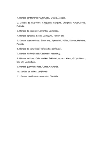 1. Danzas cordilleranas: Cullahuada, Q'ajjelo, Jauq'as.
2. Danzas de cazadores: Choquelas, Llipipulis, Challphas, Chuchulayas,
Pulipulis.
3. Danzas de pastores: Llameritos, Llamerada.
4. Danzas agrícolas: Satiris, Llamayuris, Tarpuy, etc.
5. Danzas costumbristas: Sintak'ana, Jiqxatasiris, Wifala, K'aswa; Marinera,
Pandilla.
6. Danzas de carnavales: Variedad de carnavales.
7. Danzas matrimoniales: Casarasiri, Kasarakuy.
8. Danzas satíricas: Calla machos, Auki-auki, Achachi k'umu, Qhopo Qhopo,
Siki-siki, Machu-tusoj.
9. Danzas guerreras: Incas, Qollas, Chunchos.
10. Danzas de sicuris: Zampoñas-
11. Danzas mistificadas: Morenada, Diablada
 