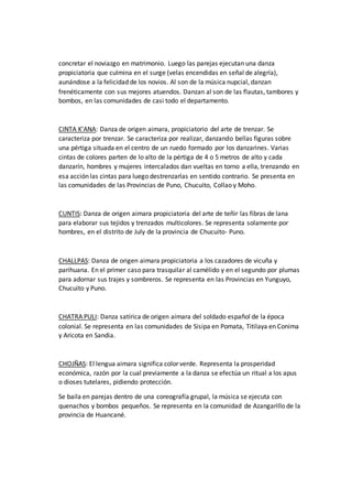 concretar el noviazgo en matrimonio. Luego las parejas ejecutan una danza
propiciatoria que culmina en el surge (velas encendidas en señal de alegría),
aunándose a la felicidad de los novios. Al son de la música nupcial, danzan
frenéticamente con sus mejores atuendos. Danzan al son de las flautas, tambores y
bombos, en las comunidades de casi todo el departamento.
CINTA K’ANA: Danza de origen aimara, propiciatorio del arte de trenzar. Se
caracteriza por trenzar. Se caracteriza por realizar, danzando bellas figuras sobre
una pértiga situada en el centro de un ruedo formado por los danzarines. Varias
cintas de colores parten de lo alto de la pértiga de 4 o 5 metros de alto y cada
danzarín, hombres y mujeres intercalados dan vueltas en torno a ella, trenzando en
esa acción las cintas para luego destrenzarlas en sentido contrario. Se presenta en
las comunidades de las Provincias de Puno, Chucuito, Collao y Moho.
CUNTIS: Danza de origen aimara propiciatoria del arte de teñir las fibras de lana
para elaborar sus tejidos y trenzados multicolores. Se representa solamente por
hombres, en el distrito de July de la provincia de Chucuito- Puno.
CHALLPAS: Danza de origen aimara propiciatoria a los cazadores de vicuña y
parihuana. En el primer caso para trasquilar al camélido y en el segundo por plumas
para adornar sus trajes y sombreros. Se representa en las Provincias en Yunguyo,
Chucuito y Puno.
CHATRA PULI: Danza satírica de origen aimara del soldado español de la época
colonial. Se representa en las comunidades de Sisipa en Pomata, Titilaya en Conima
y Aricota en Sandia.
CHOJÑAS: El lengua aimara significa color verde. Representa la prosperidad
económica, razón por la cual previamente a la danza se efectúa un ritual a los apus
o dioses tutelares, pidiendo protección.
Se baila en parejas dentro de una coreografía grupal, la música se ejecuta con
quenachos y bombos pequeños. Se representa en la comunidad de Azangarillo de la
provincia de Huancané.
 