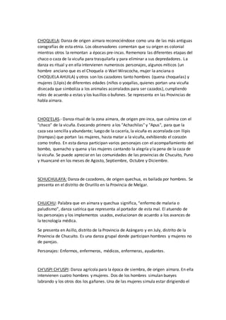 CHOQUELA: Danza de origen aimara reconociéndose como una de las más antiguas
corografías de esta etnia. Los observadores comentan que su origen es colonial
mientras otros la remontan a épocas pre-incas. Rememora las diferentes etapas del
chaco o caza de la vicuña para trasquilarla y para eliminar a sus depredadores. La
danza es ritual y en ella intervienen numerosos personajes, algunos míticos (un
hombre anciano que es el Choquela o Wari Wiracocha, mujer la anciana o
CHOQUELA AHUILA) y otros son los cazadores tanto hombres (quena choquelas) y
mujeres (Llipis) de diferentes edades (niños o yoqallas, quienes portan una vicuña
disecada que simboliza a los animales acorralados para ser cazados), cumpliendo
roles de acuerdo a estas y los kusillos o bufones. Se representa en las Provincias de
habla aimara.
CHOQ'ELAS.- Danza ritual de la zona aimara, de origen pre-inca, que culmina con el
"chaco" de la vicuña. Evocando primero a los "Achachilas" y "Apus", para que la
caza sea sencilla y abundante; luego de la cacería, la vicuña es acorralada con llipis
(trampas) que portan las mujeres, hasta matar a la vicuña, exhibiendo el corazón
como trofeo. En esta danza participan varios personajes con el acompañamiento del
bombo, quenacho y quena y las mujeres cantando la alegría y la pena de la caza de
la vicuña. Se puede apreciar en las comunidades de las provincias de Chucuito, Puno
y Huancané en los meses de Agosto, Septiembre, Octubre y Diciembre.
SCHUCHULAYA: Danza de cazadores, de origen quechua, es bailada por hombres. Se
presenta en el distrito de Orurillo en la Provincia de Melgar.
CHUJCHU: Palabra que en aimara y quechua significa, “enfermo de malaria o
paludismo”, danza satírica que representa al portador de esta mal. El atuendo de
los personajes y los implementos usados, evolucionan de acuerdo a los avances de
la tecnología médica.
Se presenta en Asillo, distrito de la Provincia de Azángaro y en July, distrito de la
Provincia de Chucuito. Es una danza grupal donde participan hombres y mujeres no
de parejas.
Personajes: Enfermos, enfermeros, médicos, enfermeras, ayudantes.
CH’USPI CH’USPI: Danza agrícola para la época de siembra, de origen aimara. En ella
intervienen cuatro hombres y mujeres. Dos de los hombres simulan bueyes
labrando y los otros dos los gañanes. Una de las mujeres simula estar dirigiendo el
 