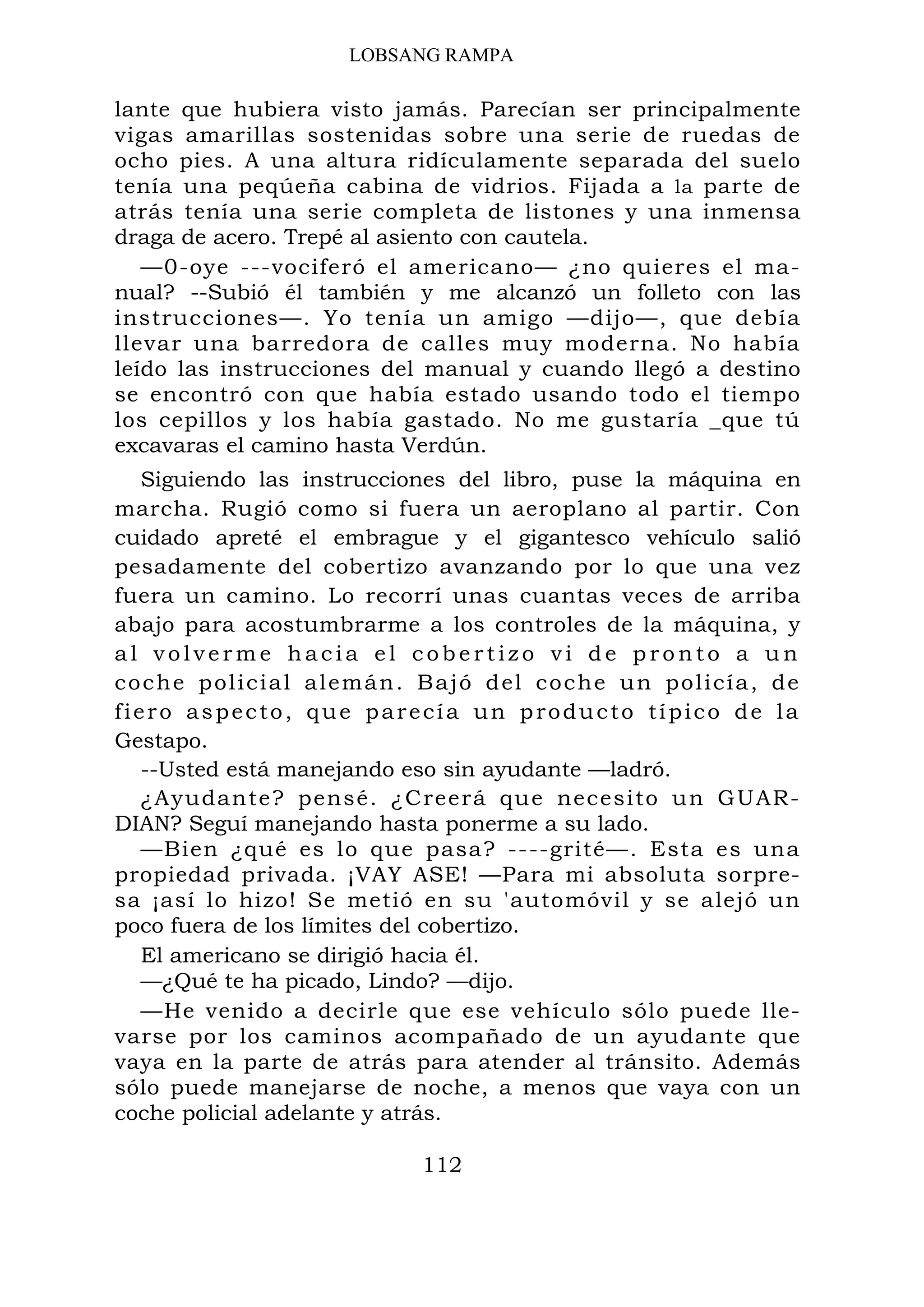 LOBSANG RAMPA
lante que hubiera visto jamás. Parecían ser principalmente
vigas amarillas sostenidas sobre una serie de ruedas de
ocho pies. A una altura ridículamente separada del suelo
tenía una peqúeña cabina de vidrios. Fijada a la parte de
atrás tenía una serie completa de listones y una inmensa
draga de acero. Trepé al asiento con cautela.
—0-oye ---vociferó el americano— ¿no quieres el ma-
nual? --Subió él también y me alcanzó un folleto con las
instrucciones—. Yo tenía un amigo —dijo—, que debía
llevar una barredora de calles muy moderna. No había
leído las instrucciones del manual y cuando llegó a destino
se encontró con que había estado usando todo el tiempo
los cepillos y los había gastado. No me gustaría _que tú
excavaras el camino hasta Verdún.
Siguiendo las instrucciones del libro, puse la máquina en
marcha. Rugió como si fuera un aeroplano al partir. Con
cuidado apreté el embrague y el gigantesco vehículo salió
pesadamente del cobertizo avanzando por lo que una vez
fuera un camino. Lo recorrí unas cuantas veces de arriba
abajo para acostumbrarme a los controles de la máquina, y
a l v o l v e r m e h a c i a e l c o b e r t i z o v i d e p r o n t o a u n
coche policial alemán. Bajó del coche un policía, de
fiero aspecto, que parecía un producto típico de la
Gestapo.
--Usted está manejando eso sin ayudante —ladró.
¿Ayudante? pensé. ¿Creerá que necesito un GUAR-
DIAN? Seguí manejando hasta ponerme a su lado.
—Bien ¿qué es lo que pasa? ----grité—. Esta es una
propiedad privada. ¡VAY ASE! —Para mi absoluta sorpre-
sa ¡así lo hizo! Se metió en su 'automóvil y se alejó un
poco fuera de los límites del cobertizo.
El americano se dirigió hacia él.
—¿Qué te ha picado, Lindo? —dijo.
—He venido a decirle que ese vehículo sólo puede lle-
varse por los caminos acompañado de un ayudante que
vaya en la parte de atrás para atender al tránsito. Además
sólo puede manejarse de noche, a menos que vaya con un
coche policial adelante y atrás.
112
 