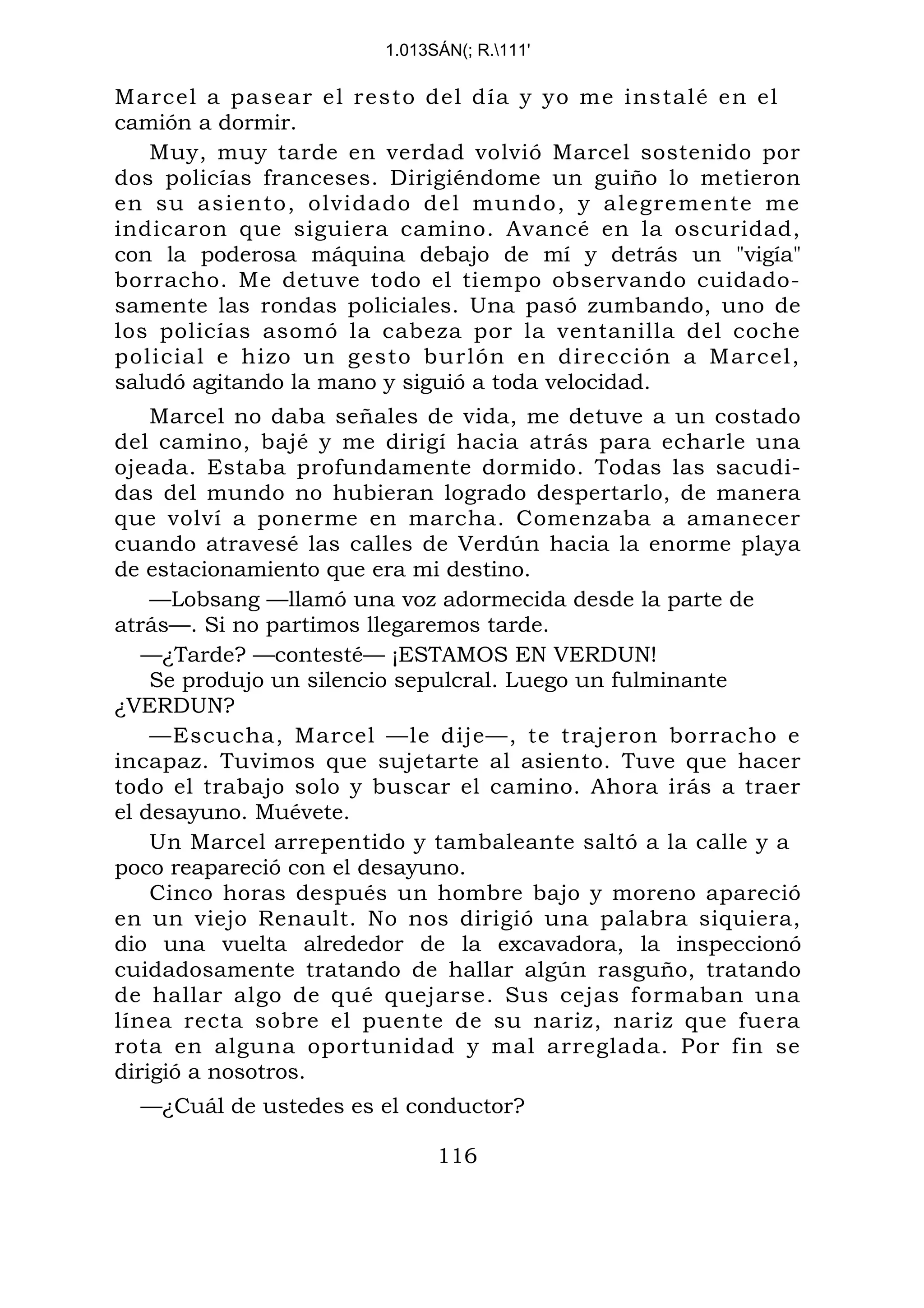 1.013SÁN(; R.111'
Marcel a pasear el resto del día y yo me instalé en el
camión a dormir.
Muy, muy tarde en verdad volvió Marcel sostenido por
dos policías franceses. Dirigiéndome un guiño lo metieron
en su asiento, olvidado del mundo, y alegremente me
indicaron que siguiera camino. Avancé en la oscuridad,
con la poderosa máquina debajo de mí y detrás un "vigía"
borracho. Me detuve todo el tiempo observando cuidado-
samente las rondas policiales. Una pasó zumbando, uno de
los policías asomó la cabeza por la ventanilla del coche
policial e hizo un gesto burlón en dirección a Marcel,
saludó agitando la mano y siguió a toda velocidad.
Marcel no daba señales de vida, me detuve a un costado
del camino, bajé y me dirigí hacia atrás para echarle una
ojeada. Estaba profundamente dormido. Todas las sacudi-
das del mundo no hubieran logrado despertarlo, de manera
que volví a ponerme en marcha. Comenzaba a amanecer
cuando atravesé las calles de Verdún hacia la enorme playa
de estacionamiento que era mi destino.
—Lobsang —llamó una voz adormecida desde la parte de
atrás—. Si no partimos llegaremos tarde.
—¿Tarde? —contesté— ¡ESTAMOS EN VERDUN!
Se produjo un silencio sepulcral. Luego un fulminante
¿VERDUN?
—Escucha, Marcel —le dije—, te trajeron borracho e
incapaz. Tuvimos que sujetarte al asiento. Tuve que hacer
todo el trabajo solo y buscar el camino. Ahora irás a traer
el desayuno. Muévete.
Un Marcel arrepentido y tambaleante saltó a la calle y a
poco reapareció con el desayuno.
Cinco horas después un hombre bajo y moreno apareció
en un viejo Renault. No nos dirigió una palabra siquiera,
dio una vuelta alrededor de la excavadora, la inspeccionó
cuidadosamente tratando de hallar algún rasguño, tratando
de hallar algo de qué quejarse. Sus cejas formaban una
línea recta sobre el puente de su nariz, nariz que fuera
rota en alguna oportunidad y mal arreglada. Por fin se
dirigió a nosotros.
—¿Cuál de ustedes es el conductor?
116
 
