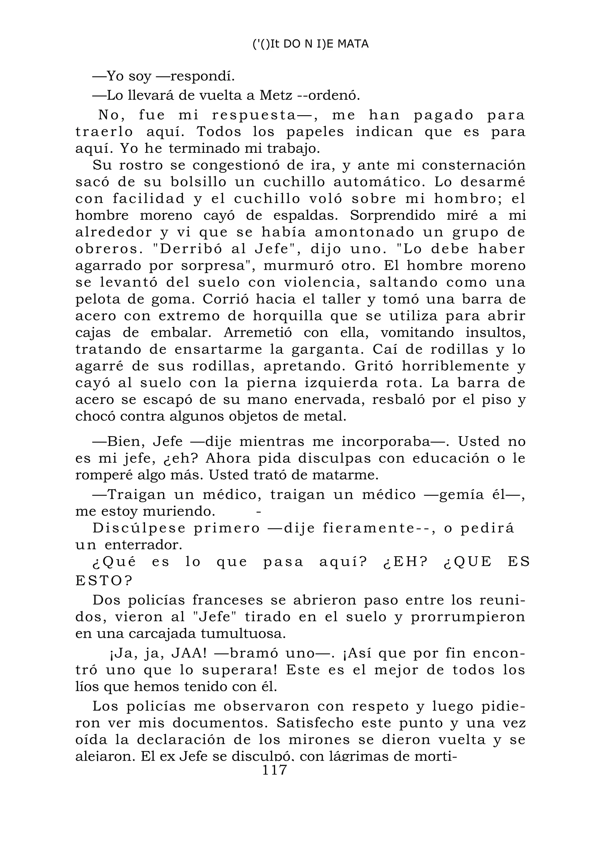 ('()It DO N I)E MATA
—Yo soy —respondí.
—Lo llevará de vuelta a Metz --ordenó.
No, fue mi respuesta—, me han pagado para
traerlo aquí. Todos los papeles indican que es para
aquí. Yo he terminado mi trabajo.
Su rostro se congestionó de ira, y ante mi consternación
sacó de su bolsillo un cuchillo automático. Lo desarmé
con facilidad y el cuchillo voló sobre mi hombro; el
hombre moreno cayó de espaldas. Sorprendido miré a mi
alrededor y vi que se había amontonado un grupo de
obreros. "Derribó al Jefe", dijo uno. "Lo debe haber
agarrado por sorpresa", murmuró otro. El hombre moreno
se levantó del suelo con violencia, saltando como una
pelota de goma. Corrió hacia el taller y tomó una barra de
acero con extremo de horquilla que se utiliza para abrir
cajas de embalar. Arremetió con ella, vomitando insultos,
tratando de ensartarme la garganta. Caí de rodillas y lo
agarré de sus rodillas, apretando. Gritó horriblemente y
cayó al suelo con la pierna izquierda rota. La barra de
acero se escapó de su mano enervada, resbaló por el piso y
chocó contra algunos objetos de metal.
—Bien, Jefe —dije mientras me incorporaba—. Usted no
es mi jefe, ¿eh? Ahora pida disculpas con educación o le
romperé algo más. Usted trató de matarme.
—Traigan un médico, traigan un médico —gemía él—,
me estoy muriendo. -
Discúlpese primero —dije fieramente--, o pedirá
un enterrador.
¿ Q u é e s l o q u e p a s a a q u í ? ¿ E H ? ¿ Q U E E S
E S T O ?
Dos policías franceses se abrieron paso entre los reuni-
dos, vieron al "Jefe" tirado en el suelo y prorrumpieron
en una carcajada tumultuosa.
¡Ja, ja, JAA! —bramó uno—. ¡Así que por fin encon-
tró uno que lo superara! Este es el mejor de todos los
líos que hemos tenido con él.
Los policías me observaron con respeto y luego pidie-
ron ver mis documentos. Satisfecho este punto y una vez
oída la declaración de los mirones se dieron vuelta y se
alejaron. El ex Jefe se disculpó, con lágrimas de morti-
117
 