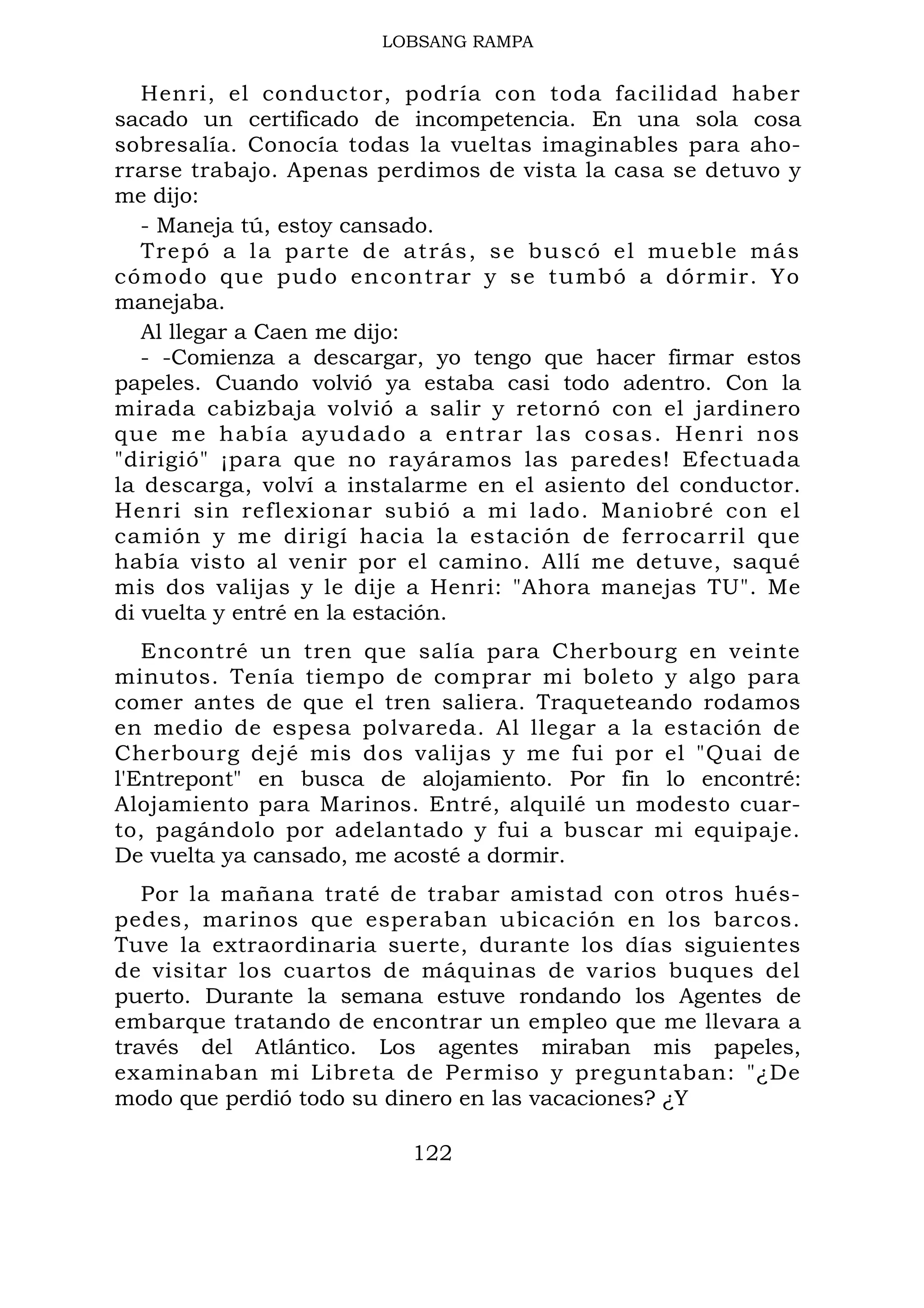 LOBSANG RAMPA
Henri, el conductor, podría con toda facilidad haber
sacado un certificado de incompetencia. En una sola cosa
sobresalía. Conocía todas la vueltas imaginables para aho-
rrarse trabajo. Apenas perdimos de vista la casa se detuvo y
me dijo:
- Maneja tú, estoy cansado.
Trepó a la parte de atrás, se buscó el mueble más
cómodo que pudo encontrar y se tumbó a dórmir. Yo
manejaba.
Al llegar a Caen me dijo:
- -Comienza a descargar, yo tengo que hacer firmar estos
papeles. Cuando volvió ya estaba casi todo adentro. Con la
mirada cabizbaja volvió a salir y retornó con el jardinero
que me había ayudado a entrar las cosas. Henri nos
"dirigió" ¡para que no rayáramos las paredes! Efectuada
la descarga, volví a instalarme en el asiento del conductor.
Henri sin reflexionar subió a mi lado. Maniobré con el
camión y me dirigí hacia la estación de ferrocarril que
había visto al venir por el camino. Allí me detuve, saqué
mis dos valijas y le dije a Henri: "Ahora manejas TU". Me
di vuelta y entré en la estación.
Encontré un tren que salía para Cherbourg en veinte
minutos. Tenía tiempo de comprar mi boleto y algo para
comer antes de que el tren saliera. Traqueteando rodamos
en medio de espesa polvareda. Al llegar a la estación de
Cherbourg dejé mis dos valijas y me fui por el "Quai de
l'Entrepont" en busca de alojamiento. Por fin lo encontré:
Alojamiento para Marinos. Entré, alquilé un modesto cuar-
to, pagándolo por adelantado y fui a buscar mi equipaje.
De vuelta ya cansado, me acosté a dormir.
Por la mañana traté de trabar amistad con otros hués-
pedes, marinos que esperaban ubicación en los barcos.
Tuve la extraordinaria suerte, durante los días siguientes
de visitar los cuartos de máquinas de varios buques del
puerto. Durante la semana estuve rondando los Agentes de
embarque tratando de encontrar un empleo que me llevara a
través del Atlántico. Los agentes miraban mis papeles,
examinaban mi Libreta de Permiso y preguntaban: "¿De
modo que perdió todo su dinero en las vacaciones? ¿Y
122
 
