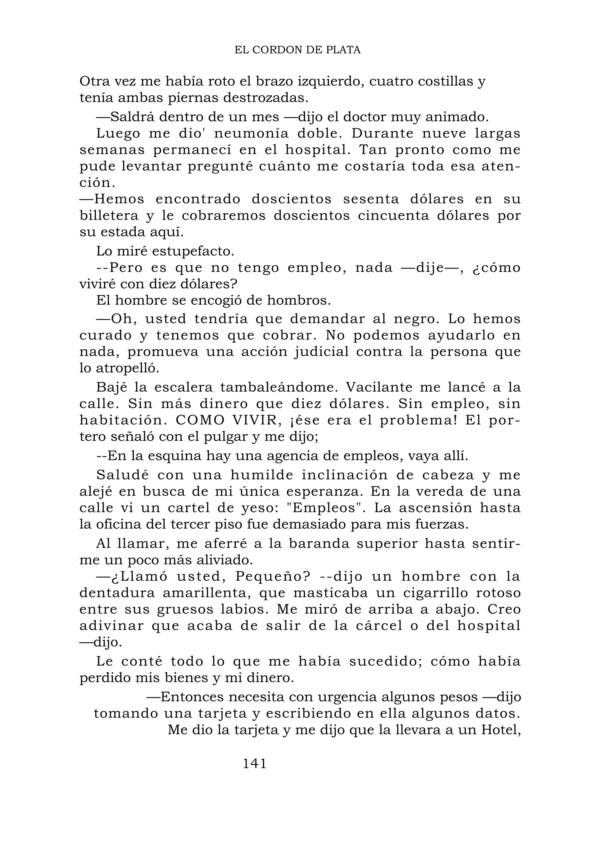 EL CORDON DE PLATA
Otra vez me había roto el brazo izquierdo, cuatro costillas y
tenía ambas piernas destrozadas.
—Saldrá dentro de un mes —dijo el doctor muy animado.
Luego me dio' neumonía doble. Durante nueve largas
semanas permanecí en el hospital. Tan pronto como me
pude levantar pregunté cuánto me costaría toda esa aten-
ción.
—Hemos encontrado doscientos sesenta dólares en su
billetera y le cobraremos doscientos cincuenta dólares por
su estada aquí.
Lo miré estupefacto.
--Pero es que no tengo empleo, nada —dije—, ¿cómo
viviré con diez dólares?
El hombre se encogió de hombros.
—Oh, usted tendría que demandar al negro. Lo hemos
curado y tenemos que cobrar. No podemos ayudarlo en
nada, promueva una acción judicial contra la persona que
lo atropelló.
Bajé la escalera tambaleándome. Vacilante me lancé a la
calle. Sin más dinero que diez dólares. Sin empleo, sin
habitación. COMO VIVIR, ¡ése era el problema! El por-
tero señaló con el pulgar y me dijo;
--En la esquina hay una agencia de empleos, vaya allí.
Saludé con una humilde inclinación de cabeza y me
alejé en busca de mi única esperanza. En la vereda de una
calle vi un cartel de yeso: "Empleos". La ascensión hasta
la oficina del tercer piso fue demasiado para mis fuerzas.
Al llamar, me aferré a la baranda superior hasta sentir-
me un poco más aliviado.
—¿Llamó usted, Pequeño? --dijo un hombre con la
dentadura amarillenta, que masticaba un cigarrillo rotoso
entre sus gruesos labios. Me miró de arriba a abajo. Creo
adivinar que acaba de salir de la cárcel o del hospital
—dijo.
Le conté todo lo que me había sucedido; cómo había
perdido mis bienes y mi dinero.
—Entonces necesita con urgencia algunos pesos —dijo
tomando una tarjeta y escribiendo en ella algunos datos.
Me dio la tarjeta y me dijo que la llevara a un Hotel,
141
 