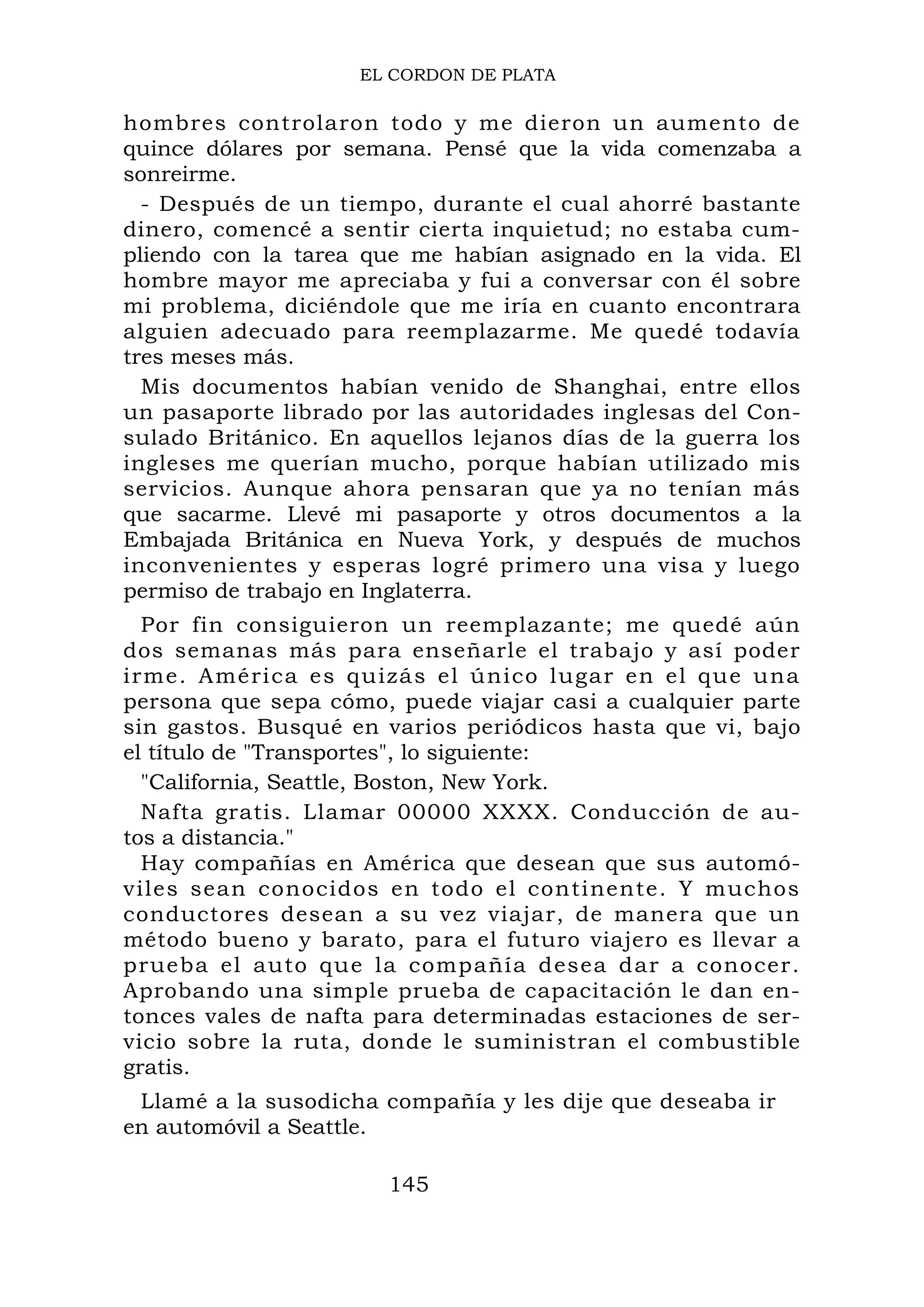 EL CORDON DE PLATA
hombres controlaron todo y me dieron un aumento de
quince dólares por semana. Pensé que la vida comenzaba a
sonreirme.
- Después de un tiempo, durante el cual ahorré bastante
dinero, comencé a sentir cierta inquietud; no estaba cum-
pliendo con la tarea que me habían asignado en la vida. El
hombre mayor me apreciaba y fui a conversar con él sobre
mi problema, diciéndole que me iría en cuanto encontrara
alguien adecuado para reemplazarme. Me quedé todavía
tres meses más.
Mis documentos habían venido de Shanghai, entre ellos
un pasaporte librado por las autoridades inglesas del Con-
sulado Británico. En aquellos lejanos días de la guerra los
ingleses me querían mucho, porque habían utilizado mis
servicios. Aunque ahora pensaran que ya no tenían más
que sacarme. Llevé mi pasaporte y otros documentos a la
Embajada Británica en Nueva York, y después de muchos
inconvenientes y esperas logré primero una visa y luego
permiso de trabajo en Inglaterra.
Por fin consiguieron un reemplazante; me quedé aún
dos semanas más para enseñarle el trabajo y así poder
irme. América es quizás el único lugar en el que una
persona que sepa cómo, puede viajar casi a cualquier parte
sin gastos. Busqué en varios periódicos hasta que vi, bajo
el título de "Transportes", lo siguiente:
"California, Seattle, Boston, New York.
Nafta gratis. Llamar 00000 XXXX. Conducción de au-
tos a distancia."
Hay compañías en América que desean que sus automó-
viles sean conocidos en todo el continente. Y muchos
conductores desean a su vez viajar, de manera que un
método bueno y barato, para el futuro viajero es llevar a
prueba el auto que la compañía desea dar a conocer.
Aprobando una simple prueba de capacitación le dan en-
tonces vales de nafta para determinadas estaciones de ser-
vicio sobre la ruta, donde le suministran el combustible
gratis.
Llamé a la susodicha compañía y les dije que deseaba ir
en automóvil a Seattle.
145
 