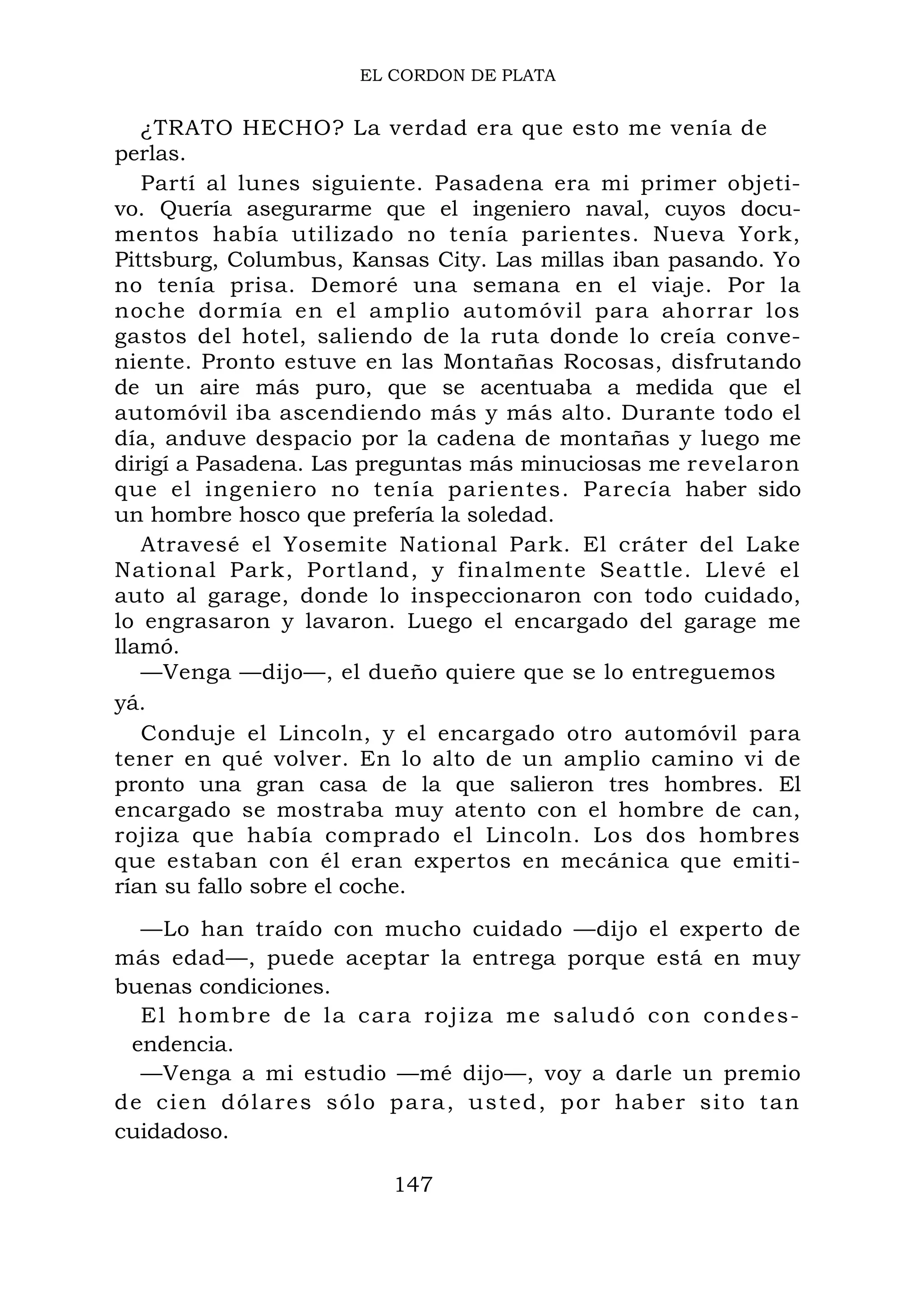 EL CORDON DE PLATA
¿TRATO HECHO? La verdad era que esto me venía de
perlas.
Partí al lunes siguiente. Pasadena era mi primer objeti-
vo. Quería asegurarme que el ingeniero naval, cuyos docu-
mentos había utilizado no tenía parientes. Nueva York,
Pittsburg, Columbus, Kansas City. Las millas iban pasando. Yo
no tenía prisa. Demoré una semana en el viaje. Por la
noche dormía en el amplio automóvil para ahorrar los
gastos del hotel, saliendo de la ruta donde lo creía conve-
niente. Pronto estuve en las Montañas Rocosas, disfrutando
de un aire más puro, que se acentuaba a medida que el
automóvil iba ascendiendo más y más alto. Durante todo el
día, anduve despacio por la cadena de montañas y luego me
dirigí a Pasadena. Las preguntas más minuciosas me revelaron
que el ingeniero no tenía parientes. Parecía haber sido
un hombre hosco que prefería la soledad.
Atravesé el Yosemite National Park. El cráter del Lake
National Park, Portland, y finalmente Seattle. Llevé el
auto al garage, donde lo inspeccionaron con todo cuidado,
lo engrasaron y lavaron. Luego el encargado del garage me
llamó.
—Venga —dijo—, el dueño quiere que se lo entreguemos
yá.
Conduje el Lincoln, y el encargado otro automóvil para
tener en qué volver. En lo alto de un amplio camino vi de
pronto una gran casa de la que salieron tres hombres. El
encargado se mostraba muy atento con el hombre de can,
rojiza que había comprado el Lincoln. Los dos hombres
que estaban con él eran expertos en mecánica que emiti-
rían su fallo sobre el coche.
—Lo han traído con mucho cuidado —dijo el experto de
más edad—, puede aceptar la entrega porque está en muy
buenas condiciones.
El hombre de la cara rojiza me saludó con condes-
endencia.
—Venga a mi estudio —mé dijo—, voy a darle un premio
de cien dólares sólo para, usted, por haber sito tan
cuidadoso.
147
 