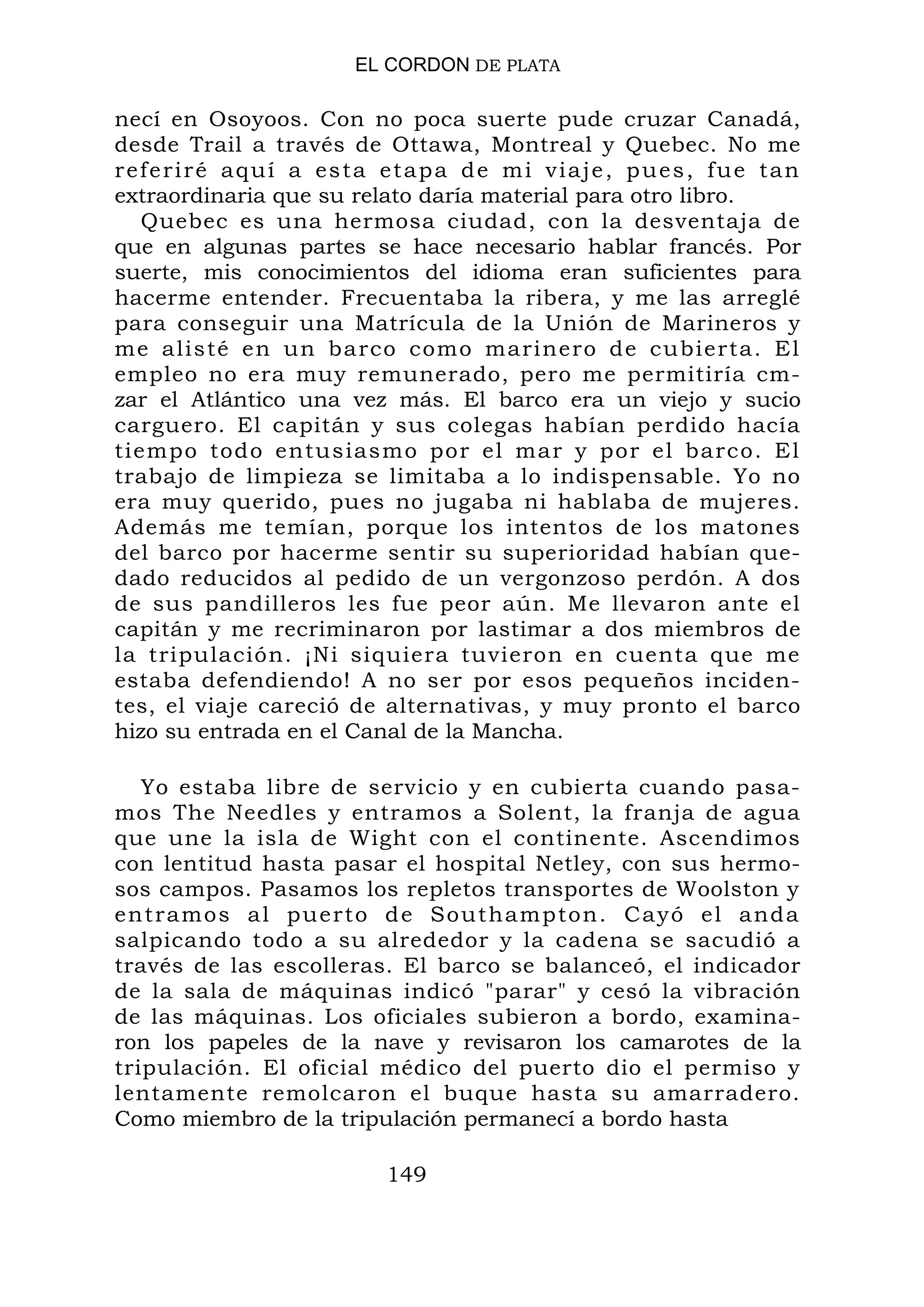 EL CORDON DE PLATA
necí en Osoyoos. Con no poca suerte pude cruzar Canadá,
desde Trail a través de Ottawa, Montreal y Quebec. No me
referiré aquí a esta etapa de mi viaje, pues, fue tan
extraordinaria que su relato daría material para otro libro.
Quebec es una hermosa ciudad, con la desventaja de
que en algunas partes se hace necesario hablar francés. Por
suerte, mis conocimientos del idioma eran suficientes para
hacerme entender. Frecuentaba la ribera, y me las arreglé
para conseguir una Matrícula de la Unión de Marineros y
me alisté en un barco como marinero de cubierta. El
empleo no era muy remunerado, pero me permitiría cm-
zar el Atlántico una vez más. El barco era un viejo y sucio
carguero. El capitán y sus colegas habían perdido hacía
tiempo todo entusiasmo por el mar y por el barco. El
trabajo de limpieza se limitaba a lo indispensable. Yo no
era muy querido, pues no jugaba ni hablaba de mujeres.
Además me temían, porque los intentos de los matones
del barco por hacerme sentir su superioridad habían que-
dado reducidos al pedido de un vergonzoso perdón. A dos
de sus pandilleros les fue peor aún. Me llevaron ante el
capitán y me recriminaron por lastimar a dos miembros de
la tripulación. ¡Ni siquiera tuvieron en cuenta que me
estaba defendiendo! A no ser por esos pequeños inciden-
tes, el viaje careció de alternativas, y muy pronto el barco
hizo su entrada en el Canal de la Mancha.
Yo estaba libre de servicio y en cubierta cuando pasa-
mos The Needles y entramos a Solent, la franja de agua
que une la isla de Wight con el continente. Ascendimos
con lentitud hasta pasar el hospital Netley, con sus hermo-
sos campos. Pasamos los repletos transportes de Woolston y
entramos al puerto de Southampton. Cayó el anda
salpicando todo a su alrededor y la cadena se sacudió a
través de las escolleras. El barco se balanceó, el indicador
de la sala de máquinas indicó "parar" y cesó la vibración
de las máquinas. Los oficiales subieron a bordo, examina-
ron los papeles de la nave y revisaron los camarotes de la
tripulación. El oficial médico del puerto dio el permiso y
lentamente remolcaron el buque hasta su amarradero.
Como miembro de la tripulación permanecí a bordo hasta
149
 
