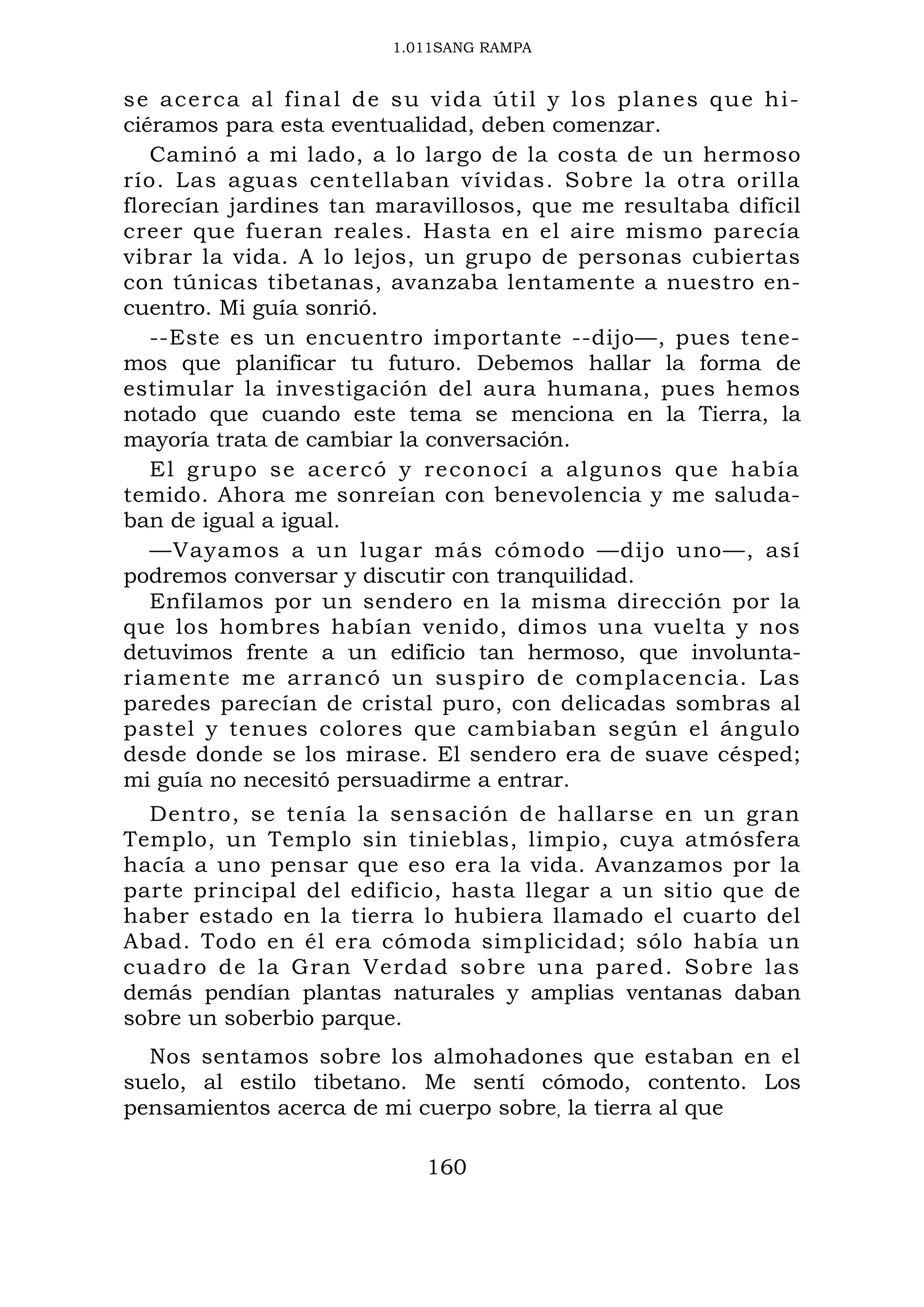1.011SANG RAMPA
se acerca al final de su vida útil y los planes que hi-
ciéramos para esta eventualidad, deben comenzar.
Caminó a mi lado, a lo largo de la costa de un hermoso
río. Las aguas centellaban vívidas. Sobre la otra orilla
florecían jardines tan maravillosos, que me resultaba difícil
creer que fueran reales. Hasta en el aire mismo parecía
vibrar la vida. A lo lejos, un grupo de personas cubiertas
con túnicas tibetanas, avanzaba lentamente a nuestro en-
cuentro. Mi guía sonrió.
--Este es un encuentro importante --dijo—, pues tene-
mos que planificar tu futuro. Debemos hallar la forma de
estimular la investigación del aura humana, pues hemos
notado que cuando este tema se menciona en la Tierra, la
mayoría trata de cambiar la conversación.
El grupo se acercó y reconocí a algunos que había
temido. Ahora me sonreían con benevolencia y me saluda-
ban de igual a igual.
—Vayamos a un lugar más cómodo —dijo uno—, así
podremos conversar y discutir con tranquilidad.
Enfilamos por un sendero en la misma dirección por la
que los hombres habían venido, dimos una vuelta y nos
detuvimos frente a un edificio tan hermoso, que involunta-
riamente me arrancó un suspiro de complacencia. Las
paredes parecían de cristal puro, con delicadas sombras al
pastel y tenues colores que cambiaban según el ángulo
desde donde se los mirase. El sendero era de suave césped;
mi guía no necesitó persuadirme a entrar.
Dentro, se tenía la sensación de hallarse en un gran
Templo, un Templo sin tinieblas, limpio, cuya atmósfera
hacía a uno pensar que eso era la vida. Avanzamos por la
parte principal del edificio, hasta llegar a un sitio que de
haber estado en la tierra lo hubiera llamado el cuarto del
Abad. Todo en él era cómoda simplicidad; sólo había un
cuadro de la Gran Verdad sobre una pared. Sobre las
demás pendían plantas naturales y amplias ventanas daban
sobre un soberbio parque.
Nos sentamos sobre los almohadones que estaban en el
suelo, al estilo tibetano. Me sentí cómodo, contento. Los
pensamientos acerca de mi cuerpo sobre, la tierra al que
160
 