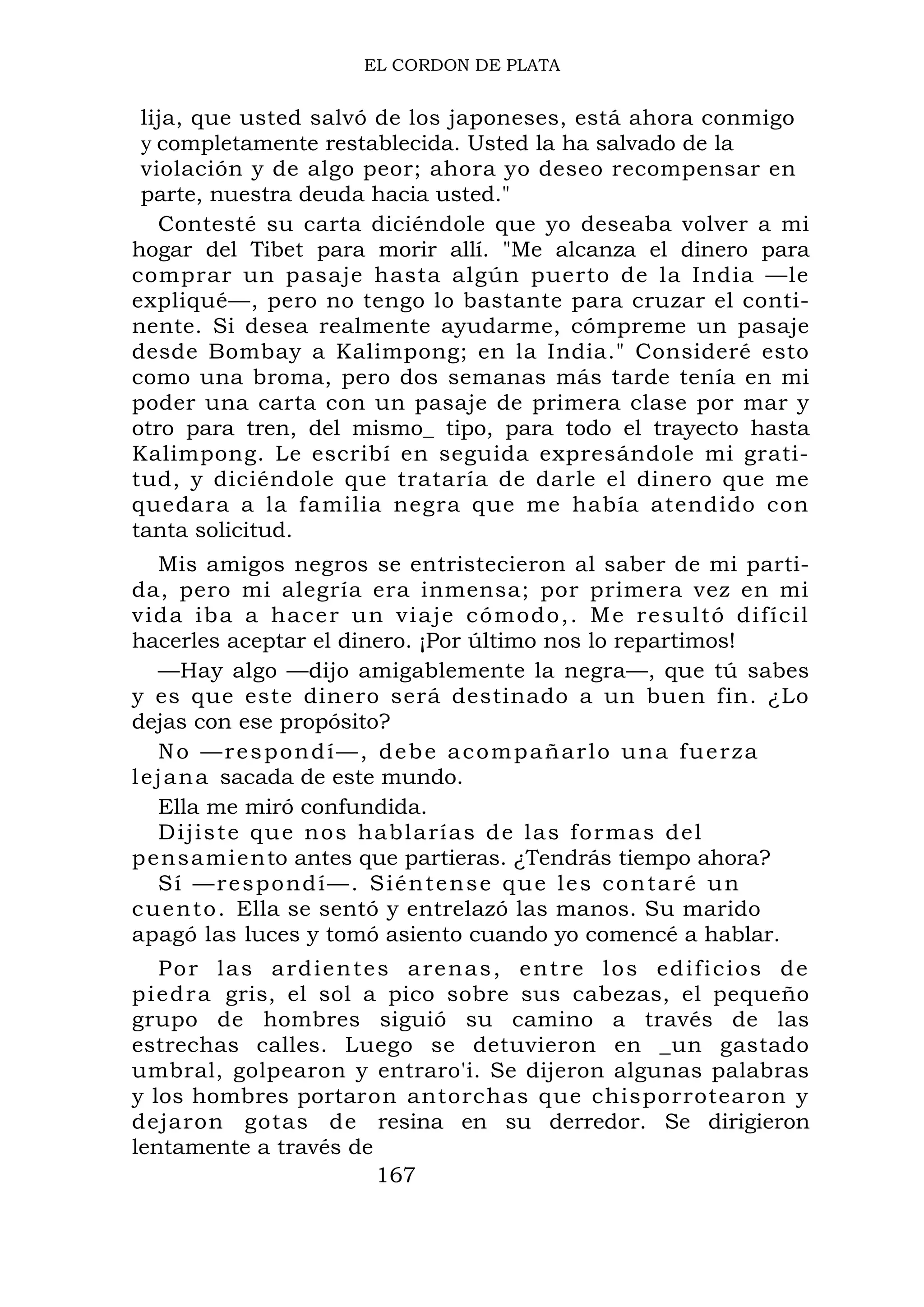 EL CORDON DE PLATA
lija, que usted salvó de los japoneses, está ahora conmigo
y completamente restablecida. Usted la ha salvado de la
violación y de algo peor; ahora yo deseo recompensar en
parte, nuestra deuda hacia usted."
Contesté su carta diciéndole que yo deseaba volver a mi
hogar del Tibet para morir allí. "Me alcanza el dinero para
comprar un pasaje hasta algún puerto de la India —le
expliqué—, pero no tengo lo bastante para cruzar el conti-
nente. Si desea realmente ayudarme, cómpreme un pasaje
desde Bombay a Kalimpong; en la India." Consideré esto
como una broma, pero dos semanas más tarde tenía en mi
poder una carta con un pasaje de primera clase por mar y
otro para tren, del mismo_ tipo, para todo el trayecto hasta
Kalimpong. Le escribí en seguida expresándole mi grati-
tud, y diciéndole que trataría de darle el dinero que me
quedara a la familia negra que me había atendido con
tanta solicitud.
Mis amigos negros se entristecieron al saber de mi parti-
da, pero mi alegría era inmensa; por primera vez en mi
vida iba a hacer un viaje cómodo,. Me resultó difícil
hacerles aceptar el dinero. ¡Por último nos lo repartimos!
—Hay algo —dijo amigablemente la negra—, que tú sabes
y es que este dinero será destinado a un buen fin. ¿Lo
dejas con ese propósito?
No —respondí—, debe acompañarlo una fuerza
lejana sacada de este mundo.
Ella me miró confundida.
Dijiste que nos hablarías de las formas del
pensamiento antes que partieras. ¿Tendrás tiempo ahora?
Sí —respondí—. Siéntense que les contaré un
cuento. Ella se sentó y entrelazó las manos. Su marido
apagó las luces y tomó asiento cuando yo comencé a hablar.
Por las ardientes arenas, entre los edificios de
piedra gris, el sol a pico sobre sus cabezas, el pequeño
grupo de hombres siguió su camino a través de las
estrechas calles. Luego se detuvieron en _un gastado
umbral, golpearon y entraro'i. Se dijeron algunas palabras
y los hombres portaron antorchas que chisporrotearon y
dejaron gotas de resina en su derredor. Se dirigieron
lentamente a través de
167
 