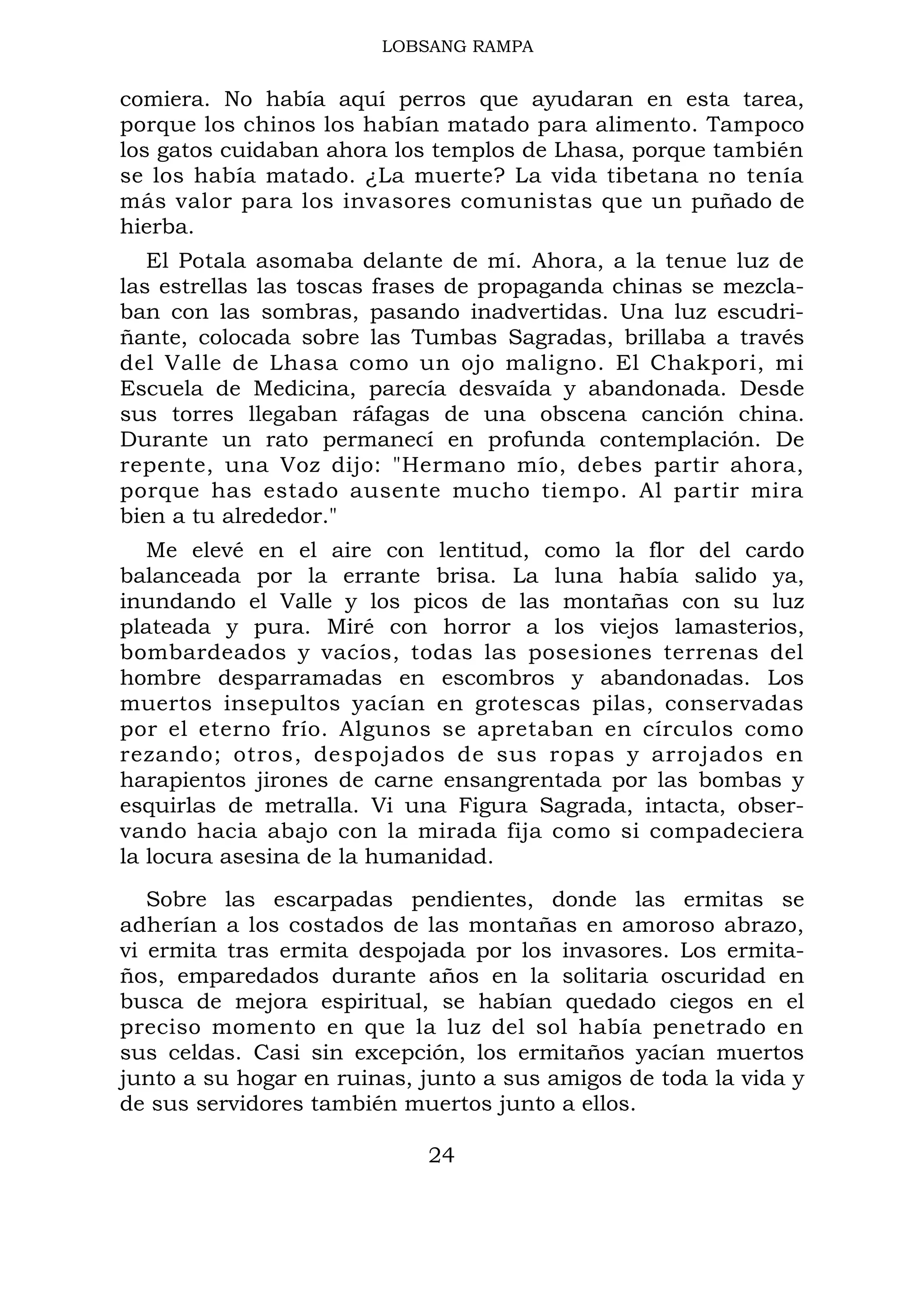 LOBSANG RAMPA
comiera. No había aquí perros que ayudaran en esta tarea,
porque los chinos los habían matado para alimento. Tampoco
los gatos cuidaban ahora los templos de Lhasa, porque también
se los había matado. ¿La muerte? La vida tibetana no tenía
más valor para los invasores comunistas que un puñado de
hierba.
El Potala asomaba delante de mí. Ahora, a la tenue luz de
las estrellas las toscas frases de propaganda chinas se mezcla-
ban con las sombras, pasando inadvertidas. Una luz escudri-
ñante, colocada sobre las Tumbas Sagradas, brillaba a través
del Valle de Lhasa como un ojo maligno. El Chakpori, mi
Escuela de Medicina, parecía desvaída y abandonada. Desde
sus torres llegaban ráfagas de una obscena canción china.
Durante un rato permanecí en profunda contemplación. De
repente, una Voz dijo: "Hermano mío, debes partir ahora,
porque has estado ausente mucho tiempo. Al partir mira
bien a tu alrededor."
Me elevé en el aire con lentitud, como la flor del cardo
balanceada por la errante brisa. La luna había salido ya,
inundando el Valle y los picos de las montañas con su luz
plateada y pura. Miré con horror a los viejos lamasterios,
bombardeados y vacíos, todas las posesiones terrenas del
hombre desparramadas en escombros y abandonadas. Los
muertos insepultos yacían en grotescas pilas, conservadas
por el eterno frío. Algunos se apretaban en círculos como
rezando; otros, despojados de sus ropas y arrojados en
harapientos jirones de carne ensangrentada por las bombas y
esquirlas de metralla. Vi una Figura Sagrada, intacta, obser-
vando hacia abajo con la mirada fija como si compadeciera
la locura asesina de la humanidad.
Sobre las escarpadas pendientes, donde las ermitas se
adherían a los costados de las montañas en amoroso abrazo,
vi ermita tras ermita despojada por los invasores. Los ermita-
ños, emparedados durante años en la solitaria oscuridad en
busca de mejora espiritual, se habían quedado ciegos en el
preciso momento en que la luz del sol había penetrado en
sus celdas. Casi sin excepción, los ermitaños yacían muertos
junto a su hogar en ruinas, junto a sus amigos de toda la vida y
de sus servidores también muertos junto a ellos.
24
 