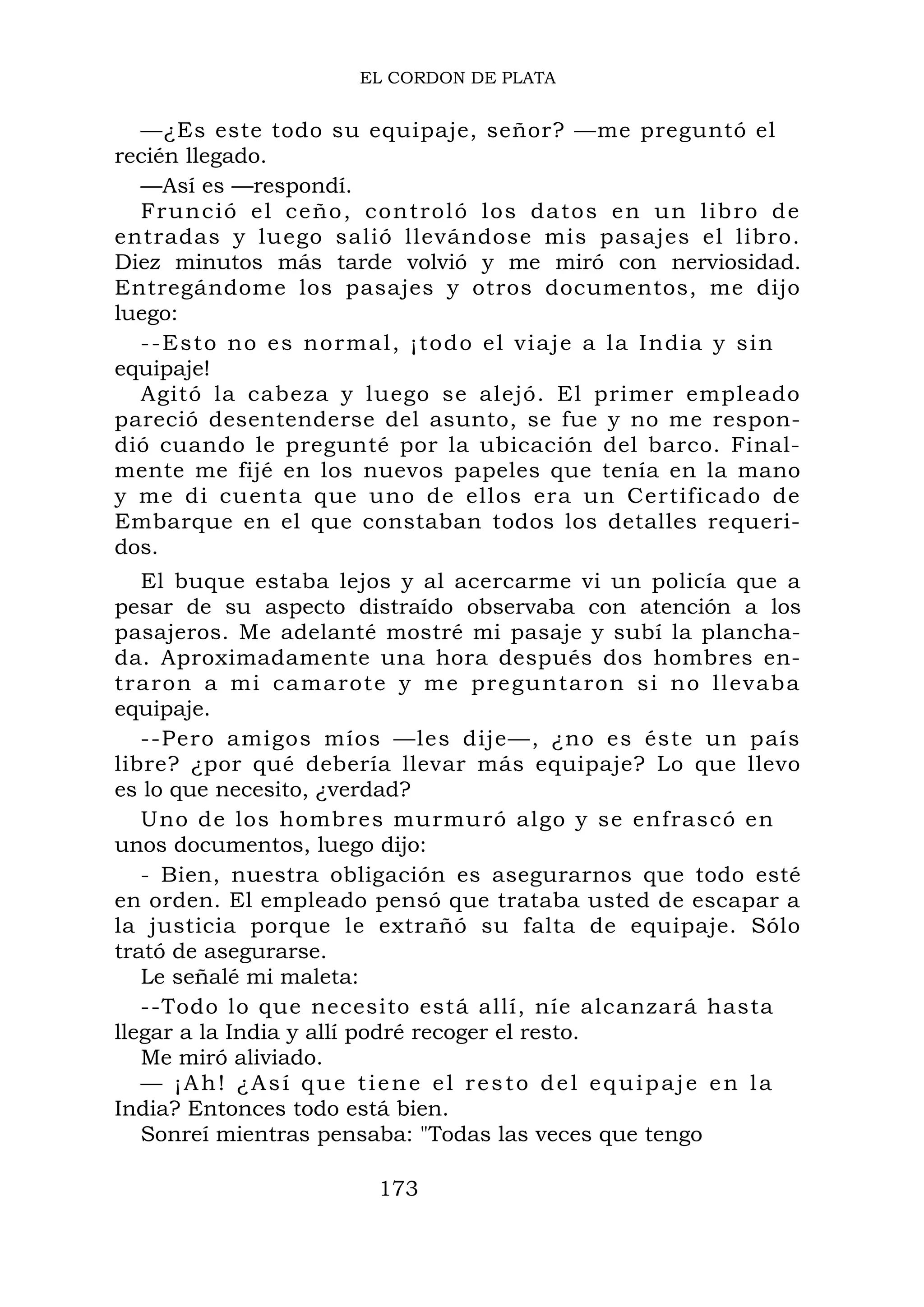EL CORDON DE PLATA
—¿Es este todo su equipaje, señor? —me preguntó el
recién llegado.
—Así es —respondí.
Frunció el ceño, controló los datos en un libro de
entradas y luego salió llevándose mis pasajes el libro.
Diez minutos más tarde volvió y me miró con nerviosidad.
Entregándome los pasajes y otros documentos, me dijo
luego:
--Esto no es normal, ¡todo el viaje a la India y sin
equipaje!
Agitó la cabeza y luego se alejó. El primer empleado
pareció desentenderse del asunto, se fue y no me respon-
dió cuando le pregunté por la ubicación del barco. Final-
mente me fijé en los nuevos papeles que tenía en la mano
y me di cuenta que uno de ellos era un Certificado de
Embarque en el que constaban todos los detalles requeri-
dos.
El buque estaba lejos y al acercarme vi un policía que a
pesar de su aspecto distraído observaba con atención a los
pasajeros. Me adelanté mostré mi pasaje y subí la plancha-
da. Aproximadamente una hora después dos hombres en-
traron a mi camarote y me preguntaron si no llevaba
equipaje.
--Pero amigos míos —les dije—, ¿no es éste un país
libre? ¿por qué debería llevar más equipaje? Lo que llevo
es lo que necesito, ¿verdad?
Uno de los hombres murmuró algo y se enfrascó en
unos documentos, luego dijo:
- Bien, nuestra obligación es asegurarnos que todo esté
en orden. El empleado pensó que trataba usted de escapar a
la justicia porque le extrañó su falta de equipaje. Sólo
trató de asegurarse.
Le señalé mi maleta:
--Todo lo que necesito está allí, níe alcanzará hasta
llegar a la India y allí podré recoger el resto.
Me miró aliviado.
— ¡Ah! ¿Así que tiene el resto del equipaje en la
India? Entonces todo está bien.
Sonreí mientras pensaba: "Todas las veces que tengo
173
 