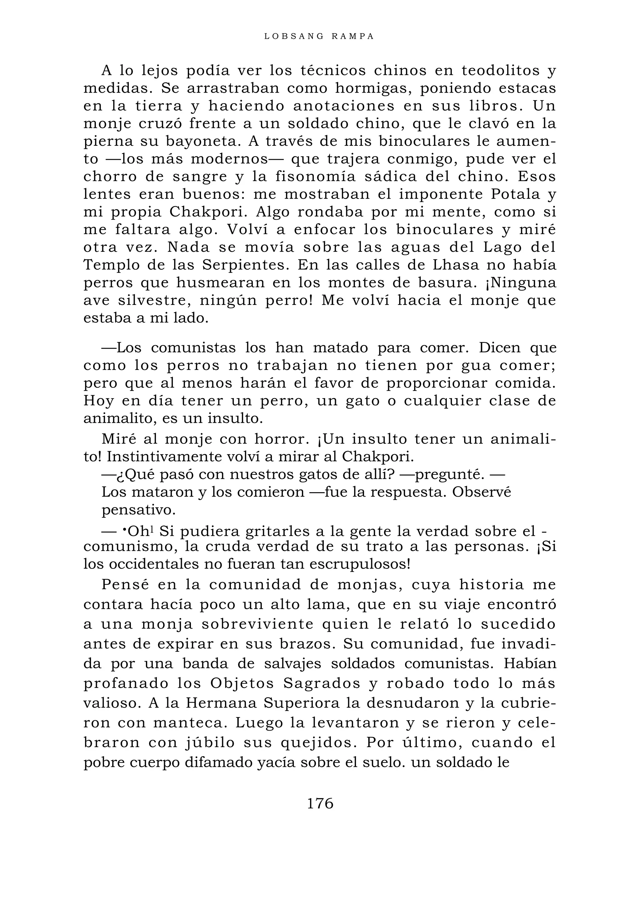 L O B S A N G R A M P A
A lo lejos podía ver los técnicos chinos en teodolitos y
medidas. Se arrastraban como hormigas, poniendo estacas
en la tierra y haciendo anotaciones en sus libros. Un
monje cruzó frente a un soldado chino, que le clavó en la
pierna su bayoneta. A través de mis binoculares le aumen-
to —los más modernos— que trajera conmigo, pude ver el
chorro de sangre y la fisonomía sádica del chino. Esos
lentes eran buenos: me mostraban el imponente Potala y
mi propia Chakpori. Algo rondaba por mi mente, como si
me faltara algo. Volví a enfocar los binoculares y miré
otra vez. Nada se movía sobre las aguas del Lago del
Templo de las Serpientes. En las calles de Lhasa no había
perros que husmearan en los montes de basura. ¡Ninguna
ave silvestre, ningún perro! Me volví hacia el monje que
estaba a mi lado.
—Los comunistas los han matado para comer. Dicen que
como los perros no trabajan no tienen por gua comer;
pero que al menos harán el favor de proporcionar comida.
Hoy en día tener un perro, un gato o cualquier clase de
animalito, es un insulto.
Miré al monje con horror. ¡Un insulto tener un animali-
to! Instintivamente volví a mirar al Chakpori.
—¿Qué pasó con nuestros gatos de allí? —pregunté. —
Los mataron y los comieron —fue la respuesta. Observé
pensativo.
— •Ohl Si pudiera gritarles a la gente la verdad sobre el -
comunismo, la cruda verdad de su trato a las personas. ¡Si
los occidentales no fueran tan escrupulosos!
Pensé en la comunidad de monjas, cuya historia me
contara hacía poco un alto lama, que en su viaje encontró
a una monja sobreviviente quien le relató lo sucedido
antes de expirar en sus brazos. Su comunidad, fue invadi-
da por una banda de salvajes soldados comunistas. Habían
profanado los Objetos Sagrados y robado todo lo más
valioso. A la Hermana Superiora la desnudaron y la cubrie-
ron con manteca. Luego la levantaron y se rieron y cele-
braron con júbilo sus quejidos. Por último, cuando el
pobre cuerpo difamado yacía sobre el suelo. un soldado le
176
 